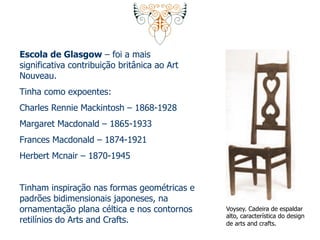 Escola de Glasgow – foi a mais 
significativa contribuição britânica ao Art 
Nouveau. 
Tinha como expoentes: 
Charles Rennie Mackintosh – 1868-1928 
Margaret Macdonald – 1865-1933 
Frances Macdonald – 1874-1921 
Herbert Mcnair – 1870-1945 
Tinham inspiração nas formas geométricas e 
padrões bidimensionais japoneses, na 
ornamentação plana céltica e nos contornos 
retilínios do Arts and Crafts. 
Voysey. Cadeira de espaldar 
alto, característica do design 
de arts and crafts. 
 