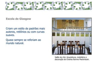 Escola de Glasgow 
Criam um estilo de padrões mais 
auteros, retilínios ou com curvas 
suaves. 
Quase sempre se referiam ao 
mundo natural. 
Salão de chá. Arquitetura, mobiliário e 
decoração de Charles Rennie Mackintosh. 
 