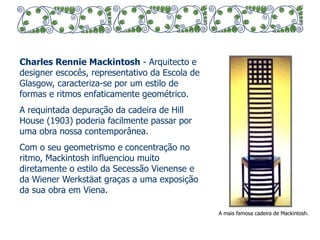 Charles Rennie Mackintosh - Arquitecto e 
designer escocês, representativo da Escola de 
Glasgow, caracteriza-se por um estilo de 
formas e ritmos enfaticamente geométrico. 
A requintada depuração da cadeira de Hill 
House (1903) poderia facilmente passar por 
uma obra nossa contemporânea. 
Com o seu geometrismo e concentração no 
ritmo, Mackintosh influenciou muito 
diretamente o estilo da Secessão Vienense e 
da Wiener Werkstäat graças a uma exposição 
da sua obra em Viena. 
A mais famosa cadeira de Mackintosh. 
 