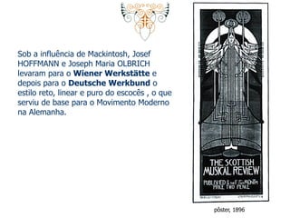 Sob a influência de Mackintosh, Josef 
HOFFMANN e Joseph Maria OLBRICH 
levaram para o Wiener Werkstätte e 
depois para o Deutsche Werkbund o 
estilo reto, linear e puro do escocês , o que 
serviu de base para o Movimento Moderno 
na Alemanha. 
pôster, 1896 
 