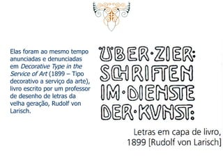 Elas foram ao mesmo tempo 
anunciadas e denunciadas 
em Decorative Type in the 
Service of Art (1899 – Tipo 
decorativo a serviço da arte), 
livro escrito por um professor 
de desenho de letras da 
velha geração, Rudolf von 
Larisch. 
 