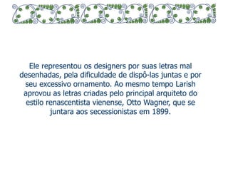 Ele representou os designers por suas letras mal 
desenhadas, pela dificuldade de dispô-las juntas e por 
seu excessivo ornamento. Ao mesmo tempo Larish 
aprovou as letras criadas pelo principal arquiteto do 
estilo renascentista vienense, Otto Wagner, que se 
juntara aos secessionistas em 1899. 
 