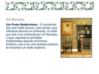 Art Nouveau 
Um Proto-Modernismo - O movimento 
Arts and Crafts exerceu, sem dúvida, uma 
influência decisiva no continente, no estilo 
que veio a ser conhecido por Art Nouveau, 
o qual, seguindo os princípios 
fundamentais daquele movimento 
britânico, veio a ser uma tentativa pioneira 
de encontrar um estilo moderno. 
 