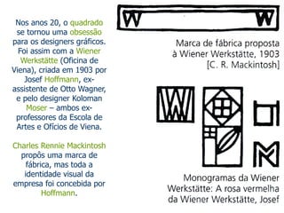 Nos anos 20, o quadrado 
se tornou uma obsessão 
para os designers gráficos. 
Foi assim com a Wiener 
Werkstätte (Oficina de 
Viena), criada em 1903 por 
Josef Hoffmann, ex-assistente 
de Otto Wagner, 
e pelo designer Koloman 
Moser – ambos ex-professores 
da Escola de 
Artes e Ofícios de Viena. 
Charles Rennie Mackintosh 
propôs uma marca de 
fábrica, mas toda a 
identidade visual da 
empresa foi concebida por 
Hoffmann. 
 