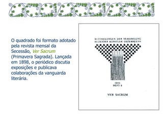 O quadrado foi formato adotado 
pela revista mensal da 
Secessão, Ver Sacrum 
(Primavera Sagrada). Lançada 
em 1898, o periódico discutia 
exposições e publicava 
colaborações da vanguarda 
literária. 
 