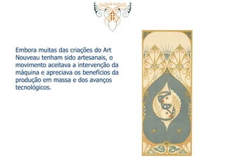 Embora muitas das criações do Art 
Nouveau tenham sido artesanais, o 
movimento aceitava a intervenção da 
máquina e apreciava os benefícios da 
produção em massa e dos avanços 
tecnológicos. 
 