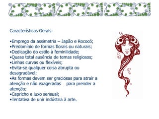 Características Gerais: 
• Emprego da assimetria – Japão e Rococó; 
• Predomínio de formas florais ou naturais; 
• Dedicação do estilo à feminilidade; 
• Quase total ausência de temas religiosos; 
• Linhas curvas ou flexíveis; 
• Evita-se qualquer coisa abrupta ou 
desagradável; 
• As formas devem ser graciosas para atrair a 
atenção e não exageradas para prender a 
atenção; 
• Capricho e luxo sensual; 
• Tentativa de unir indústria à arte. 
 