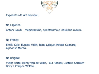 Expoentes da Art Nouveau 
Na Espanha: 
Antoni Gaudi – medievalismo, orientalismo e influência moura. 
Na França: 
Emille Gale, Eugene Vallin, Rene Lalique, Hector Guimard, 
Alphonse Mucha. 
Na Bélgica: 
Victor Horta, Henry Van de Velde, Paul Hankar, Gustave Serruier- 
Bovy e Philippe Wolfers. 
 