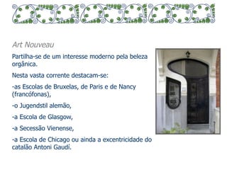 Art Nouveau 
Partilha-se de um interesse moderno pela beleza 
orgânica. 
Nesta vasta corrente destacam-se: 
- as Escolas de Bruxelas, de Paris e de Nancy 
(francófonas), 
- o Jugendstil alemão, 
- a Escola de Glasgow, 
- a Secessão Vienense, 
- a Escola de Chicago ou ainda a excentricidade do 
catalão Antoni Gaudí. 
 