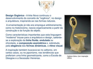Design Orgânico - A Arte Nova continuou o 
desenvolvimento do conceito de "orgânico", no design 
e arquitetura, inspirando-se nas formas naturais. 
A ornamentação já não era empregue arbitrariamente, 
como no historicismo, nascia organicamente a partir da 
construção e da função do objeto. 
Como características importantes que esta linguagem 
"moderna" trouxe para a arquitetura e design, saliente-se 
a exploração da linha fluída, ondulada ou 
chicotada, a composição assimétrica e, sobretudo, 
pela elegância das formas dinâmicas, o ritmo visual. 
A inspiração também buscava-se no celtismo, em 
certos casos, ou no japonismo, nas tendências que 
preferiam uma linha geometrizante, como a Escola de 
Glasgow e a Secessão Vienense. 
Cadeira Cobra. Com inspiração 
céltica. 
 