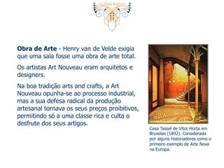 Obra de Arte - Henry van de Velde exigia 
que uma sala fosse uma obra de arte total. 
Os artistas Art Nouveau eram arquitetos e 
designers. 
Na boa tradição arts and crafts, a Art 
Nouveau opunha-se ao processo industrial, 
mas a sua defesa radical da produção 
artesanal tornava os seus preços proibitivos, 
permitindo só a uma classe rica e culta o 
desfrute dos seus artigos. 
Casa Tassel de Vitor Horta em 
Bruxelas (1892). Considerada 
por alguns historiadores como o 
primeiro exemplo de Arte Nova 
na Europa. 
 