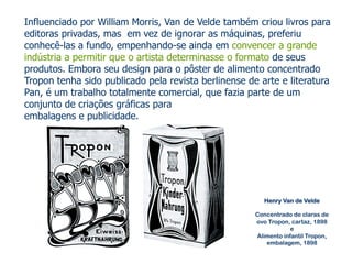 Influenciado por William Morris, Van de Velde também criou livros para 
editoras privadas, mas em vez de ignorar as máquinas, preferiu 
conhecê-las a fundo, empenhando-se ainda em convencer a grande 
indústria a permitir que o artista determinasse o formato de seus 
produtos. Embora seu design para o pôster de alimento concentrado 
Tropon tenha sido publicado pela revista berlinense de arte e literatura 
Pan, é um trabalho totalmente comercial, que fazia parte de um 
conjunto de criações gráficas para 
embalagens e publicidade. 
Henry Van de Velde 
Concentrado de claras de 
ovo Tropon, cartaz, 1898 
e 
Alimento infantil Tropon, 
embalagem, 1898 
 