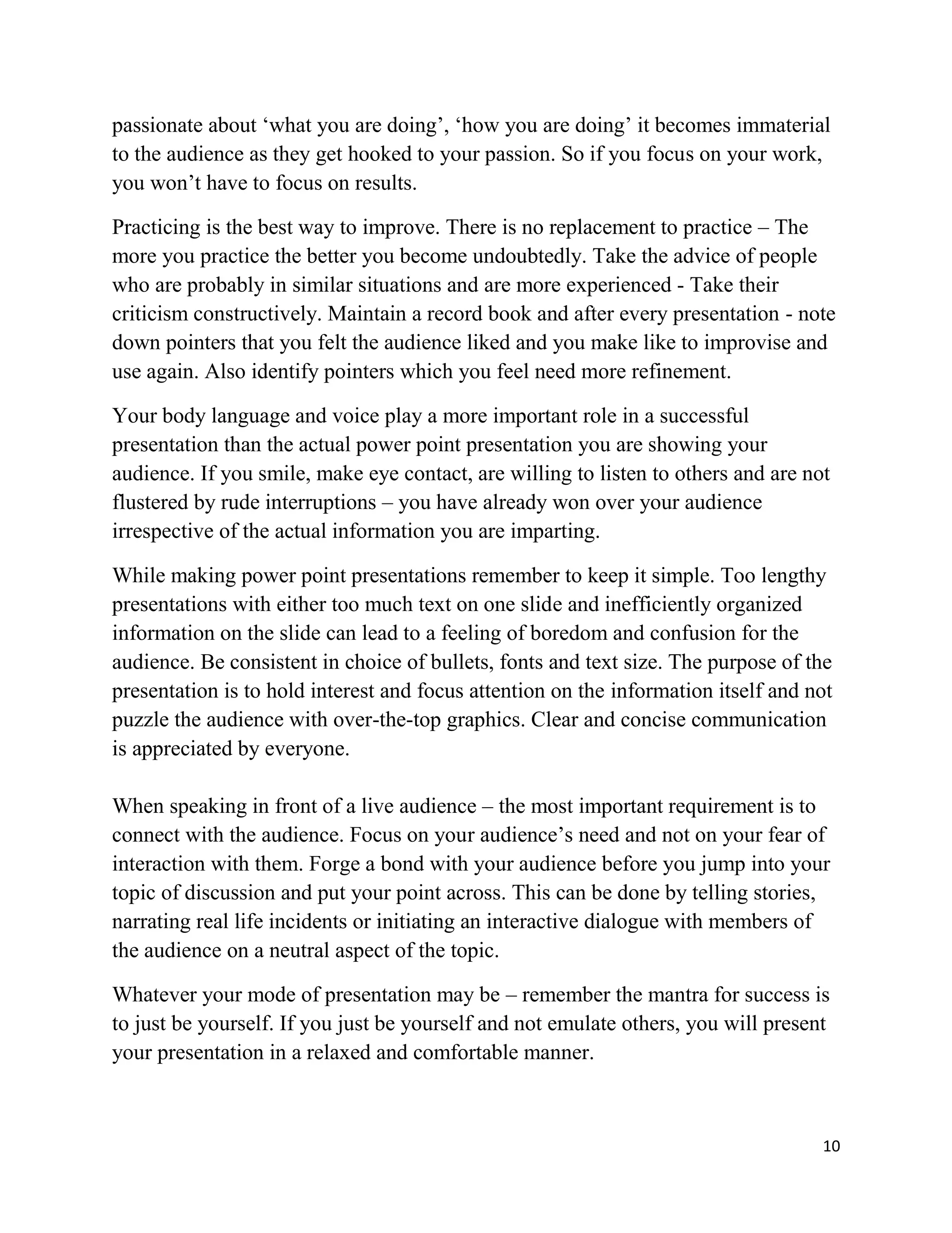 10
passionate about ‘what you are doing’, ‘how you are doing’ it becomes immaterial
to the audience as they get hooked to your passion. So if you focus on your work,
you won’t have to focus on results.
Practicing is the best way to improve. There is no replacement to practice – The
more you practice the better you become undoubtedly. Take the advice of people
who are probably in similar situations and are more experienced - Take their
criticism constructively. Maintain a record book and after every presentation - note
down pointers that you felt the audience liked and you make like to improvise and
use again. Also identify pointers which you feel need more refinement.
Your body language and voice play a more important role in a successful
presentation than the actual power point presentation you are showing your
audience. If you smile, make eye contact, are willing to listen to others and are not
flustered by rude interruptions – you have already won over your audience
irrespective of the actual information you are imparting.
While making power point presentations remember to keep it simple. Too lengthy
presentations with either too much text on one slide and inefficiently organized
information on the slide can lead to a feeling of boredom and confusion for the
audience. Be consistent in choice of bullets, fonts and text size. The purpose of the
presentation is to hold interest and focus attention on the information itself and not
puzzle the audience with over-the-top graphics. Clear and concise communication
is appreciated by everyone.
When speaking in front of a live audience – the most important requirement is to
connect with the audience. Focus on your audience’s need and not on your fear of
interaction with them. Forge a bond with your audience before you jump into your
topic of discussion and put your point across. This can be done by telling stories,
narrating real life incidents or initiating an interactive dialogue with members of
the audience on a neutral aspect of the topic.
Whatever your mode of presentation may be – remember the mantra for success is
to just be yourself. If you just be yourself and not emulate others, you will present
your presentation in a relaxed and comfortable manner.
 