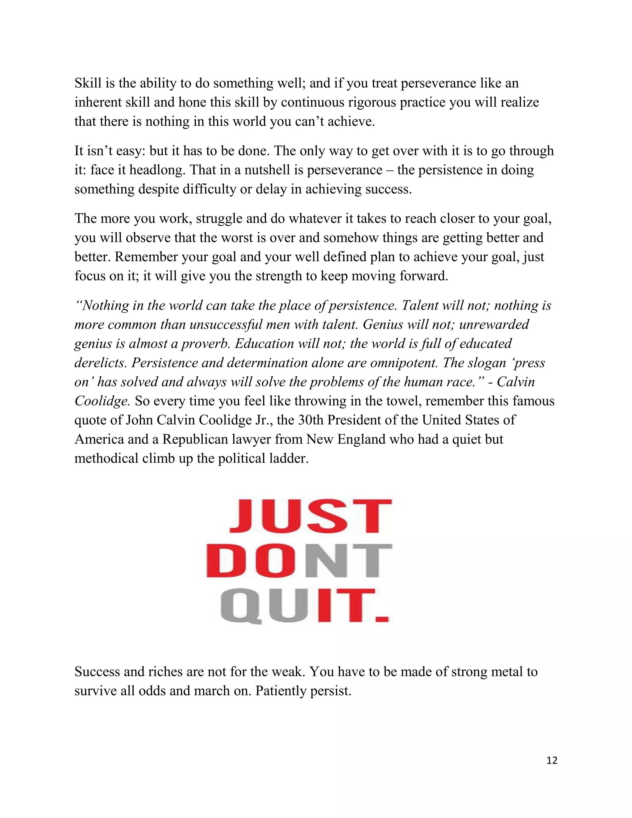 12
Skill is the ability to do something well; and if you treat perseverance like an
inherent skill and hone this skill by continuous rigorous practice you will realize
that there is nothing in this world you can’t achieve.
It isn’t easy: but it has to be done. The only way to get over with it is to go through
it: face it headlong. That in a nutshell is perseverance – the persistence in doing
something despite difficulty or delay in achieving success.
The more you work, struggle and do whatever it takes to reach closer to your goal,
you will observe that the worst is over and somehow things are getting better and
better. Remember your goal and your well defined plan to achieve your goal, just
focus on it; it will give you the strength to keep moving forward.
“Nothing in the world can take the place of persistence. Talent will not; nothing is
more common than unsuccessful men with talent. Genius will not; unrewarded
genius is almost a proverb. Education will not; the world is full of educated
derelicts. Persistence and determination alone are omnipotent. The slogan ‘press
on’ has solved and always will solve the problems of the human race.” - Calvin
Coolidge. So every time you feel like throwing in the towel, remember this famous
quote of John Calvin Coolidge Jr., the 30th President of the United States of
America and a Republican lawyer from New England who had a quiet but
methodical climb up the political ladder.
Success and riches are not for the weak. You have to be made of strong metal to
survive all odds and march on. Patiently persist.
 