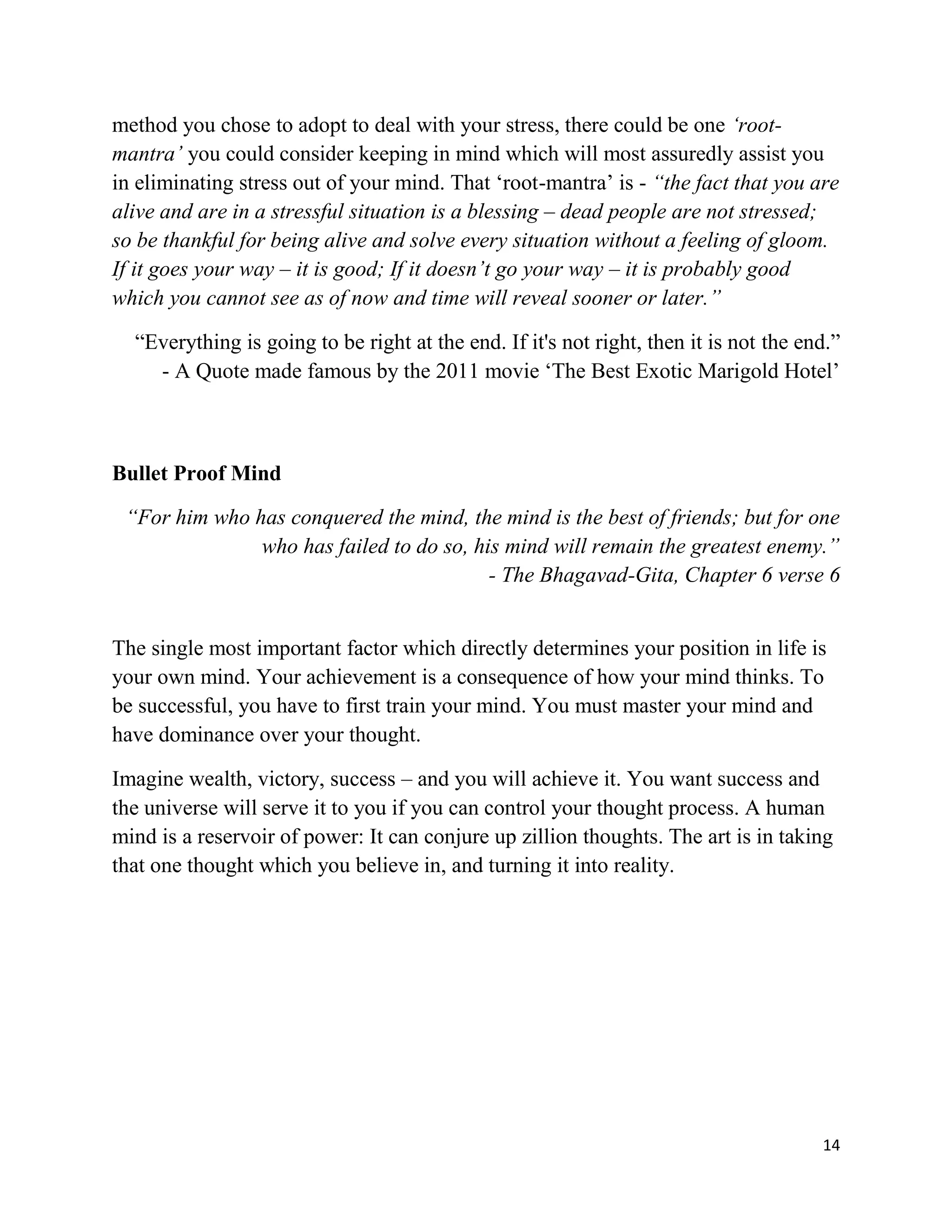 14
method you chose to adopt to deal with your stress, there could be one ‘root-
mantra’ you could consider keeping in mind which will most assuredly assist you
in eliminating stress out of your mind. That ‘root-mantra’ is - “the fact that you are
alive and are in a stressful situation is a blessing – dead people are not stressed;
so be thankful for being alive and solve every situation without a feeling of gloom.
If it goes your way – it is good; If it doesn’t go your way – it is probably good
which you cannot see as of now and time will reveal sooner or later.”
“Everything is going to be right at the end. If it's not right, then it is not the end.”
- A Quote made famous by the 2011 movie ‘The Best Exotic Marigold Hotel’
Bullet Proof Mind
“For him who has conquered the mind, the mind is the best of friends; but for one
who has failed to do so, his mind will remain the greatest enemy.”
- The Bhagavad-Gita, Chapter 6 verse 6
The single most important factor which directly determines your position in life is
your own mind. Your achievement is a consequence of how your mind thinks. To
be successful, you have to first train your mind. You must master your mind and
have dominance over your thought.
Imagine wealth, victory, success – and you will achieve it. You want success and
the universe will serve it to you if you can control your thought process. A human
mind is a reservoir of power: It can conjure up zillion thoughts. The art is in taking
that one thought which you believe in, and turning it into reality.
 