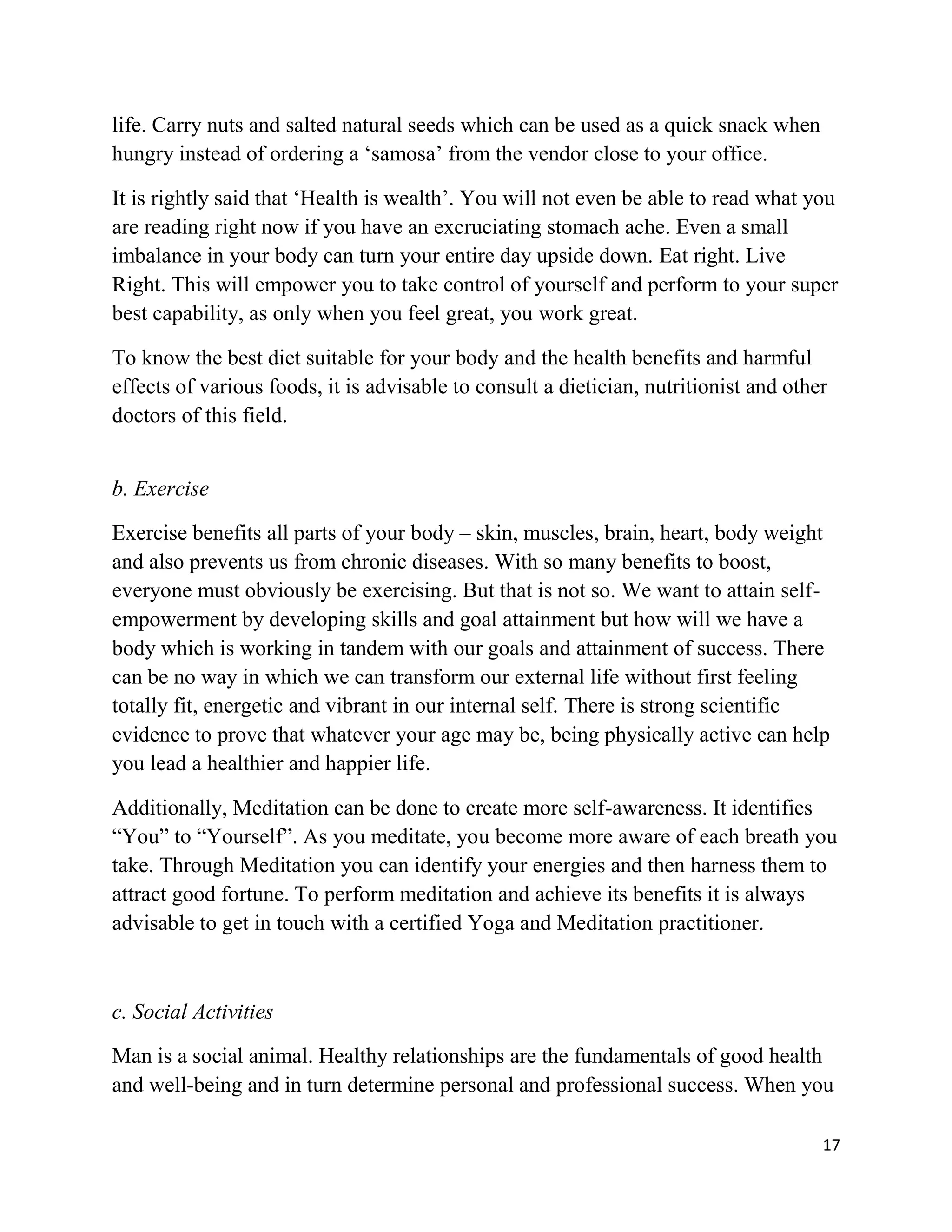17
life. Carry nuts and salted natural seeds which can be used as a quick snack when
hungry instead of ordering a ‘samosa’ from the vendor close to your office.
It is rightly said that ‘Health is wealth’. You will not even be able to read what you
are reading right now if you have an excruciating stomach ache. Even a small
imbalance in your body can turn your entire day upside down. Eat right. Live
Right. This will empower you to take control of yourself and perform to your super
best capability, as only when you feel great, you work great.
To know the best diet suitable for your body and the health benefits and harmful
effects of various foods, it is advisable to consult a dietician, nutritionist and other
doctors of this field.
b. Exercise
Exercise benefits all parts of your body – skin, muscles, brain, heart, body weight
and also prevents us from chronic diseases. With so many benefits to boost,
everyone must obviously be exercising. But that is not so. We want to attain self-
empowerment by developing skills and goal attainment but how will we have a
body which is working in tandem with our goals and attainment of success. There
can be no way in which we can transform our external life without first feeling
totally fit, energetic and vibrant in our internal self. There is strong scientific
evidence to prove that whatever your age may be, being physically active can help
you lead a healthier and happier life.
Additionally, Meditation can be done to create more self-awareness. It identifies
“You” to “Yourself”. As you meditate, you become more aware of each breath you
take. Through Meditation you can identify your energies and then harness them to
attract good fortune. To perform meditation and achieve its benefits it is always
advisable to get in touch with a certified Yoga and Meditation practitioner.
c. Social Activities
Man is a social animal. Healthy relationships are the fundamentals of good health
and well-being and in turn determine personal and professional success. When you
 