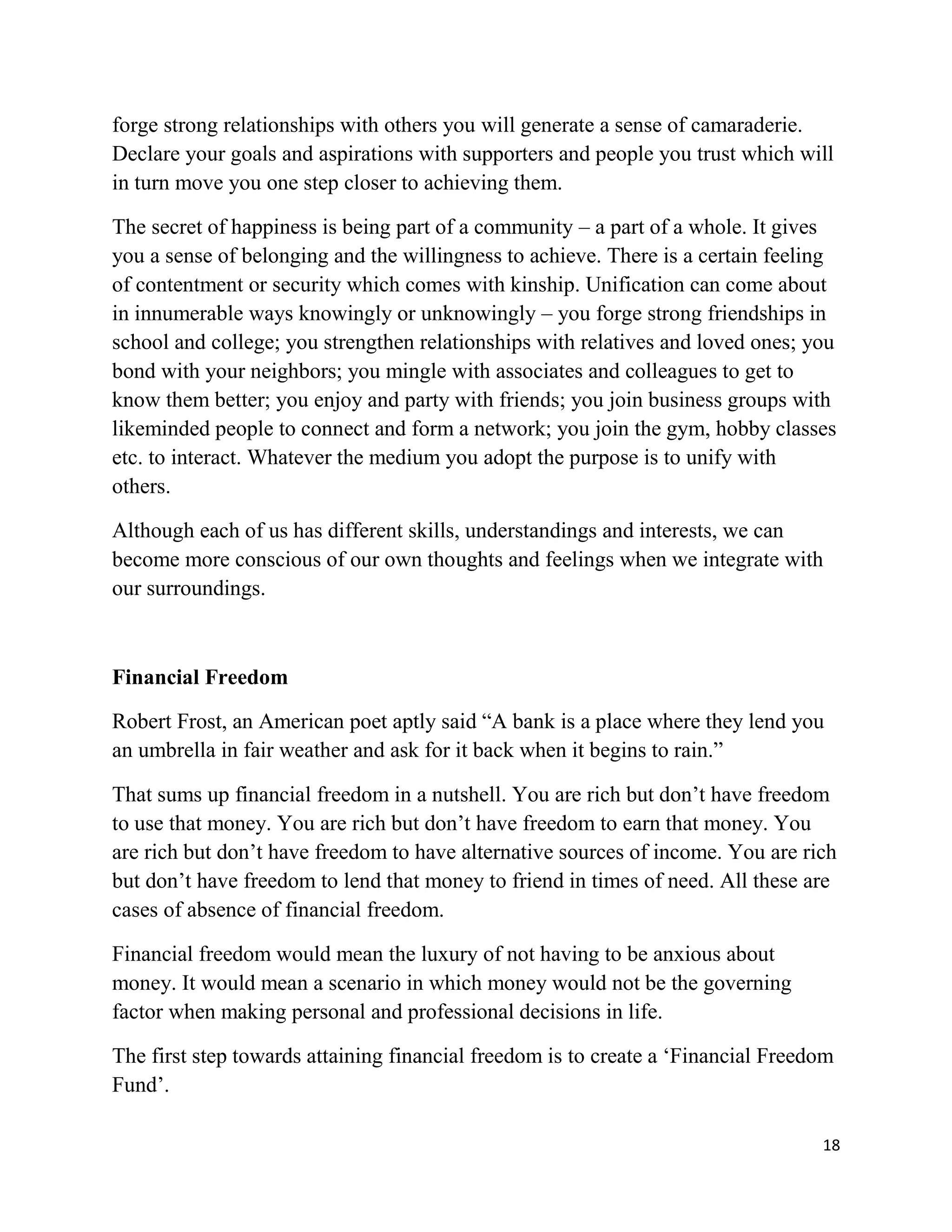 18
forge strong relationships with others you will generate a sense of camaraderie.
Declare your goals and aspirations with supporters and people you trust which will
in turn move you one step closer to achieving them.
The secret of happiness is being part of a community – a part of a whole. It gives
you a sense of belonging and the willingness to achieve. There is a certain feeling
of contentment or security which comes with kinship. Unification can come about
in innumerable ways knowingly or unknowingly – you forge strong friendships in
school and college; you strengthen relationships with relatives and loved ones; you
bond with your neighbors; you mingle with associates and colleagues to get to
know them better; you enjoy and party with friends; you join business groups with
likeminded people to connect and form a network; you join the gym, hobby classes
etc. to interact. Whatever the medium you adopt the purpose is to unify with
others.
Although each of us has different skills, understandings and interests, we can
become more conscious of our own thoughts and feelings when we integrate with
our surroundings.
Financial Freedom
Robert Frost, an American poet aptly said “A bank is a place where they lend you
an umbrella in fair weather and ask for it back when it begins to rain.”
That sums up financial freedom in a nutshell. You are rich but don’t have freedom
to use that money. You are rich but don’t have freedom to earn that money. You
are rich but don’t have freedom to have alternative sources of income. You are rich
but don’t have freedom to lend that money to friend in times of need. All these are
cases of absence of financial freedom.
Financial freedom would mean the luxury of not having to be anxious about
money. It would mean a scenario in which money would not be the governing
factor when making personal and professional decisions in life.
The first step towards attaining financial freedom is to create a ‘Financial Freedom
Fund’.
 