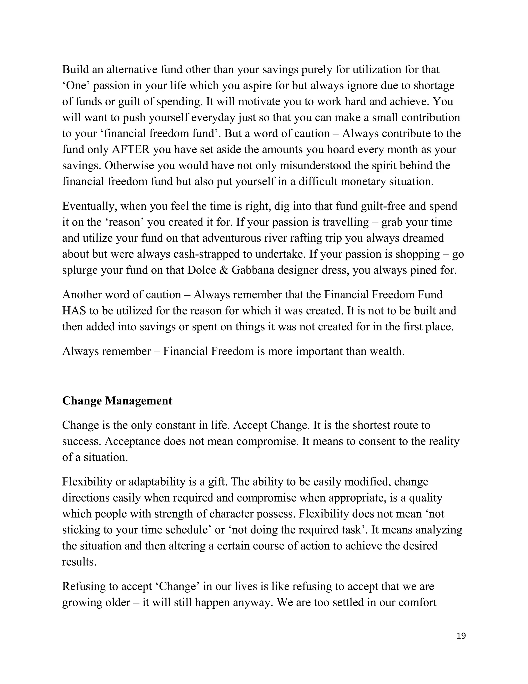 19
Build an alternative fund other than your savings purely for utilization for that
‘One’ passion in your life which you aspire for but always ignore due to shortage
of funds or guilt of spending. It will motivate you to work hard and achieve. You
will want to push yourself everyday just so that you can make a small contribution
to your ‘financial freedom fund’. But a word of caution – Always contribute to the
fund only AFTER you have set aside the amounts you hoard every month as your
savings. Otherwise you would have not only misunderstood the spirit behind the
financial freedom fund but also put yourself in a difficult monetary situation.
Eventually, when you feel the time is right, dig into that fund guilt-free and spend
it on the ‘reason’ you created it for. If your passion is travelling – grab your time
and utilize your fund on that adventurous river rafting trip you always dreamed
about but were always cash-strapped to undertake. If your passion is shopping – go
splurge your fund on that Dolce & Gabbana designer dress, you always pined for.
Another word of caution – Always remember that the Financial Freedom Fund
HAS to be utilized for the reason for which it was created. It is not to be built and
then added into savings or spent on things it was not created for in the first place.
Always remember – Financial Freedom is more important than wealth.
Change Management
Change is the only constant in life. Accept Change. It is the shortest route to
success. Acceptance does not mean compromise. It means to consent to the reality
of a situation.
Flexibility or adaptability is a gift. The ability to be easily modified, change
directions easily when required and compromise when appropriate, is a quality
which people with strength of character possess. Flexibility does not mean ‘not
sticking to your time schedule’ or ‘not doing the required task’. It means analyzing
the situation and then altering a certain course of action to achieve the desired
results.
Refusing to accept ‘Change’ in our lives is like refusing to accept that we are
growing older – it will still happen anyway. We are too settled in our comfort
 
