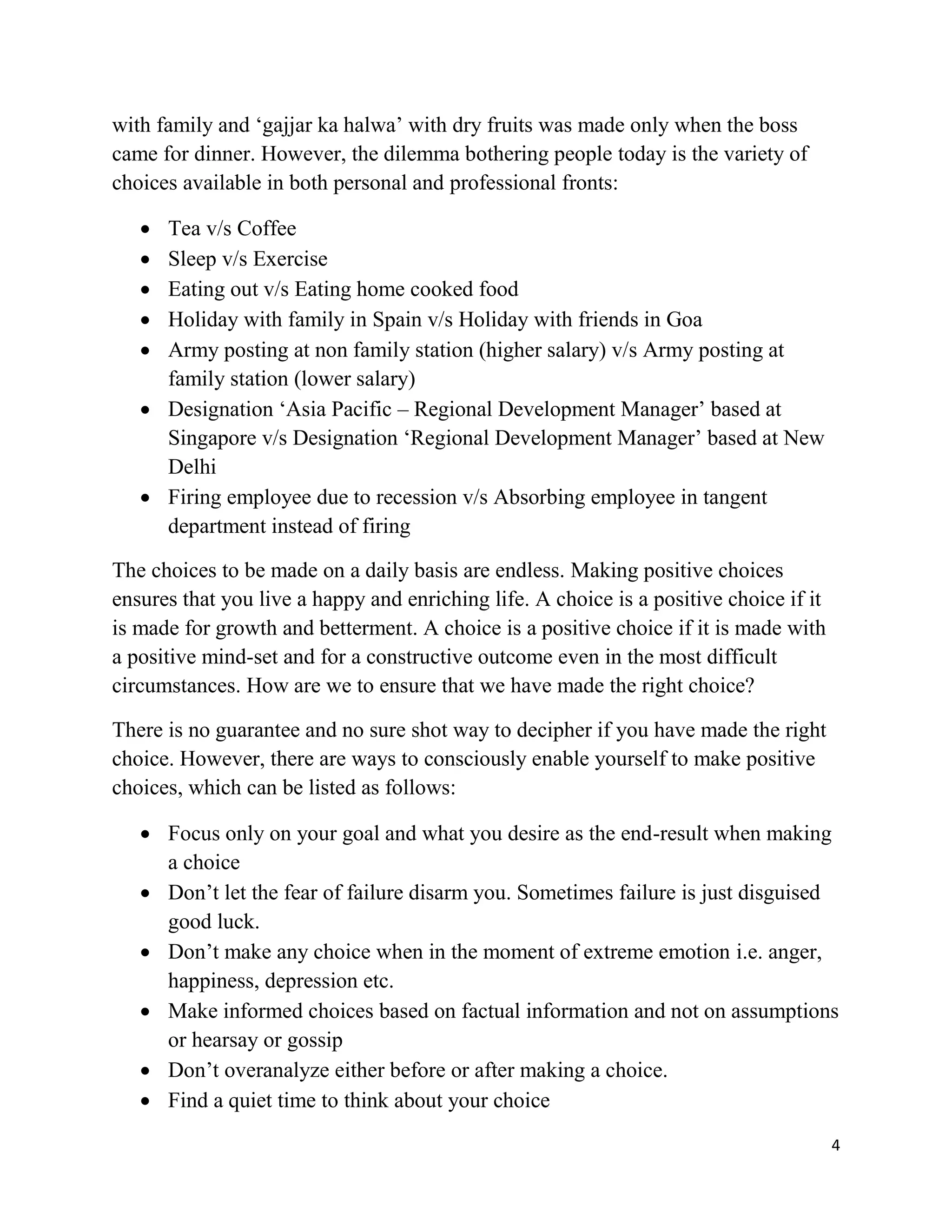 4
with family and ‘gajjar ka halwa’ with dry fruits was made only when the boss
came for dinner. However, the dilemma bothering people today is the variety of
choices available in both personal and professional fronts:
 Tea v/s Coffee
 Sleep v/s Exercise
 Eating out v/s Eating home cooked food
 Holiday with family in Spain v/s Holiday with friends in Goa
 Army posting at non family station (higher salary) v/s Army posting at
family station (lower salary)
 Designation ‘Asia Pacific – Regional Development Manager’ based at
Singapore v/s Designation ‘Regional Development Manager’ based at New
Delhi
 Firing employee due to recession v/s Absorbing employee in tangent
department instead of firing
The choices to be made on a daily basis are endless. Making positive choices
ensures that you live a happy and enriching life. A choice is a positive choice if it
is made for growth and betterment. A choice is a positive choice if it is made with
a positive mind-set and for a constructive outcome even in the most difficult
circumstances. How are we to ensure that we have made the right choice?
There is no guarantee and no sure shot way to decipher if you have made the right
choice. However, there are ways to consciously enable yourself to make positive
choices, which can be listed as follows:
 Focus only on your goal and what you desire as the end-result when making
a choice
 Don’t let the fear of failure disarm you. Sometimes failure is just disguised
good luck.
 Don’t make any choice when in the moment of extreme emotion i.e. anger,
happiness, depression etc.
 Make informed choices based on factual information and not on assumptions
or hearsay or gossip
 Don’t overanalyze either before or after making a choice.
 Find a quiet time to think about your choice
 