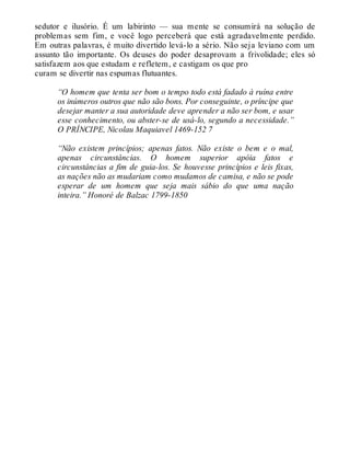 sedutor e ilusório. É um labirinto — sua mente se consumirá na solução de
problemas sem fim, e você logo perceberá que está agradavelmente perdido.
Em outras palavras, é muito divertido levá-lo a sério. Não seja leviano com um
assunto tão importante. Os deuses do poder desaprovam a frivolidade; eles só
satisfazem aos que estudam e refletem, e castigam os que pro
curam se divertir nas espumas flutuantes.
“O homem que tenta ser bom o tempo todo está fadado à ruína entre
os inúmeros outros que não são bons. Por conseguinte, o príncipe que
desejar manter a sua autoridade deve aprender a não ser bom, e usar
esse conhecimento, ou abster-se de usá-lo, segundo a necessidade.”
O PRÍNCIPE, Nicolau Maquiavel 1469-152 7
“Não existem princípios; apenas fatos. Não existe o bem e o mal,
apenas circunstâncias. O homem superior apóia fatos e
circunstâncias a fim de guia-los. Se houvesse princípios e leis fixas,
as nações não as mudariam como mudamos de camisa, e não se pode
esperar de um homem que seja mais sábio do que uma nação
inteira.” Honoré de Balzac 1799-1850
 