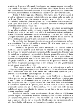 seu sistema de crença. Não revele jamais que a sua riqueza vem édo bolso deles;
pelo contrário, faça parecer que ela se origina da autenticidade dos seus métodos.
Eles imitarão todos os seus movimentos acreditando que alcançarão os mesmos
resultados, e nesse afã não perceberão que a sua riqueza é puro charlatanismo.
Etapa 5: Estabeleça uma Dinâmica Nós-versus-eles. O grupo agora é
grande e está prosperando, um ímã atraindo uma quantidade cada vez maior de
partículas. Mas se você não prestar a atenção, vem a inércia, e o tempo
acrescido do tédio desmagnetiza o grupo. Para manter unidos os seus seguidores,
você agora deve fazer o que todas as religiões e sistemas de crenças fizeram:
criar uma dinâmica nós-versus-eles.
Primeiro, certifique-se de que seus seguidores acreditam que participam
de um clube exclusivo, unidos por uma mistura de objetivos comuns a todos.
Depois, para reforçar esta união, crie a idéia de um inimigo traiçoeiro disposto a
acabar com vocês. Existe um exército de infiéis que farão tudo para deter você.
Qualquer forasteiro que tentar revelar a natureza charlatã do seu sistema de
crença pode agora ser descrito como um membro desta força traiçoeira.
Se você não tiver inimigos, invente um. Achando um judas para malhar,
seus seguidores ficarão mais unidos e coesos. Eles têm uma causa em que
acreditar, a sua, e infiéis para destruir.
Lembre-se: as pessoas não estão interessadas na verdade sobre a
mudança. Elas não querem ouvir dizer que ela é resultado de muito esforço, ou
foi motivada por coisas banais como exaustão, tédio ou depressão. Elas morrem
de vontade de acreditar em algo romântico, do outro mundo. Querem ouvir falar
de anjos e experiências extracorporais. Agrade-as. Fale da origem mística de
alguma mudança pessoal, envolva-a em cores etéreas, e ao seu redor se formará
um grupo cultuando-o. Adapte-se às necessidades das pessoas: o messias deve
espelhar os desejos dos seus seguidores. E mire sempre bem alto. Quanto maior
e mais ousada a sua ilusão, melhor.
Num grupo, o desejo de união social, mais antigo do que a própria
civilização, anseia para ser despertado. Este desejo pode ser subordinado a uma
causa unificadora, mas por baixo existe uma sexualidade reprimida que o
charlatão sabe muito bem como explorar e manipular.
É isso o que Mesmer nos ensina: nossa tendência a duvidar, o
distanciamento que nos permite racionalizar, acaba quando nos reunimos em
grupo. O calor e o efeito contagiante do grupo vence o ceticismo do indivíduo.
Este é o poder que você conquista criando um culto. Além disso, brincando com
a sexualidade reprimida das pessoas, você as leva a ver a exaltação dos seus
sentimentos como sinal da sua força mística. Você adquire um poder imenso
trabalhando com a insatisfação das pessoas no seu desejo de uma espécie de
unidade promíscua e pagã.
Lembre-se também de que os cultos mais eficazes misturam religião com
ciência. Pegue a tendência ou modismo tecnológico mais recente e misture-os a
uma causa nobre, uma fé mística, uma nova forma de curar. As interpretações
que as pessoas vão dar para o seu culto híbrido crescerão vertiginosamente, e
elas lhe atribuirão poderes que você nunca imaginou dizer que tem.
 