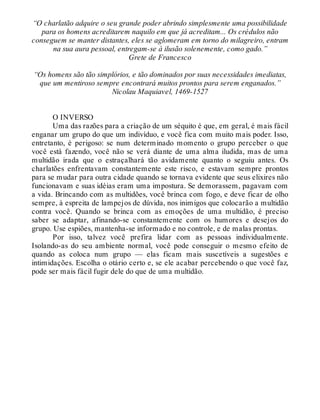 “O charlatão adquire o seu grande poder abrindo simplesmente uma possibilidade
para os homens acreditarem naquilo em que já acreditam... Os crédulos não
conseguem se manter distantes, eles se aglomeram em torno do milagreiro, entram
na sua aura pessoal, entregam-se à ilusão solenemente, como gado.”
Grete de Francesco
“Os homens são tão simplórios, e tão dominados por suas necessidades imediatas,
que um mentiroso sempre encontrará muitos prontos para serem enganados.”
Nicolau Maquiavel, 1469-1527
O INVERSO
Uma das razões para a criação de um séquito é que, em geral, é mais fácil
enganar um grupo do que um indivíduo, e você fica com muito mais poder. Isso,
entretanto, é perigoso: se num determinado momento o grupo perceber o que
você está fazendo, você não se verá diante de uma alma iludida, mas de uma
multidão irada que o estraçalhará tão avidamente quanto o seguiu antes. Os
charlatões enfrentavam constantemente este risco, e estavam sempre prontos
para se mudar para outra cidade quando se tornava evidente que seus elixires não
funcionavam e suas idéias eram uma impostura. Se demorassem, pagavam com
a vida. Brincando com as multidões, você brinca com fogo, e deve ficar de olho
sempre, à espreita de lampejos de dúvida, nos inimigos que colocarão a multidão
contra você. Quando se brinca com as emoções de uma multidão, é preciso
saber se adaptar, afinando-se constantemente com os humores e desejos do
grupo. Use espiões, mantenha-se informado e no controle, e de malas prontas.
Por isso, talvez você prefira lidar com as pessoas individualmente.
Isolando-as do seu ambiente normal, você pode conseguir o mesmo efeito de
quando as coloca num grupo — elas ficam mais suscetíveis a sugestões e
intimidações. Escolha o otário certo e, se ele acabar percebendo o que você faz,
pode ser mais fácil fugir dele do que de uma multidão.
 
