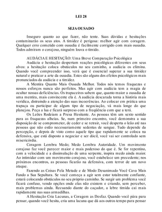 LEI 28
SEJA OUSADO
Inseguro quanto ao que fazer, não tente. Suas dúvidas e hesitações
contaminarão os seus atos. A timidez é perigosa: melhor agir com coragem.
Qualquer erro cometido com ousadia é facilmente corrigido com mais ousadia.
Todos admiram o corajoso, ninguém louva o tímido.
AUDÁCIA E HESITAÇÃO: Uma Breve Comparação Psicológica
Audácia e hesitação despertam reações psicológicas diferentes em seus
alvos: a hesitação coloca obstáculos no seu caminho, a audácia os elimina.
Quando você compreender isso, verá que é essencial superar a sua timidez
natural e praticar a arte da ousadia. Estes são alguns dos efeitos psicológicos mais
pronunciados da audácia e a timidez.
A Mentira Quanto Mais Ousada Melhor. Todos nós temos fraquezas e
nossos esforços nunca são perfeitos. Mas agir com audácia tem a magia de
ocultar nossas deficiências. Os trapaceiros sabem que, quanto maior a ousadia de
uma mentira, mais convincente ela é. A audácia descarada torna a história mais
verídica, distraindo a atenção das suas incoerências. Ao colocar em prática uma
trapaça ou participar de algum tipo de negociação, vá mais longe do que
planejou. Peça a lua e ficará surpreso com a freqüência com que a terá.
Os Leões Rodeiam a Presa Hesitante. As pessoas têm um sexto sentido
para as fraquezas alheias. Se, num primeiro encontro, você demonstra a sua
disposição de se comprometer, de ceder e se retrair, você desperta o leão até nas
pessoas que não estão necessariamente sedentas de sangue. Tudo depende da
percepção, e depois de visto como aquele tipo que rapidamente se coloca na
defensiva, que está disposto a negociar e ser dócil, você vai ser controlado sem
misericórdia.
Coragem Lembra Medo; Medo Lembra Autoridade. Um movimento
corajoso faz você parecer maior e mais poderoso do que é. Se for repentino,
com a velocidade e a dissimulação de uma serpente, inspira medo ainda maior.
Ao intimidar com um movimento corajoso, você estabelece um precedente; nos
próximos encontros, as pessoas ficarão na defensiva, com terror de um novo
ataque.
Fazendo as Coisas Pela Metade e de Modo Desanimado Você Cava Mais
Fundo a Sua Sepultura. Se você começa a agir sem estar totalmente confiante,
estará colocando obstáculos no seu próprio caminho. Se surgir um problema você
ficará confuso, vendo opções onde elas não existem e criando, sem perceber,
mais problemas ainda. Recuando diante do caçador, a lebre tímida cai mais
rapidamente nas suas armadilhas.
A Hesitação Cria Lacunas, a Coragem as Desfaz. Quando você pára para
pensar, quando você hesita, cria uma lacuna que dá aos outros tempo para pensar
 