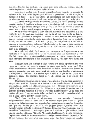 também. Sua timidez contagia as pessoas com uma estranha energia, criando
constrangimento. A dúvida surge de todos os lados.
A coragem desfaz essas lacunas. A rapidez de movimento e a energia da
ação não dão aos outros espaço para dúvidas e preocupações. Na sedução, a
hesitação é fatal — faz a sua vítima ter consciência das suas intenções. O
movimento corajoso coroa de triunfo a sedução: não dá tempo para reflexões.
A Audácia Distingue Você do Rebanho. A coragem lhe dá presença e o faz
parecer maior. O tímido se mistura com o papel de parede, o corajoso chama
atenção, e o que chama atenção atrai poder. E impossível desviar o olhar do
audacioso — ficamos ansiosos para ver qual será o seu próximo movimento.
O desmesurado engana o olho humano. Distrai e nos assombra, e é tão
evidente que não podemos imaginar que exista ali qualquer ilusão ou fraude.
Arme-se de grandeza e coragem — estique as suas fraudes até onde puder,
depois continue esticando. Se sentir que o otário desconfia, faça como o intrépido
Lustig: em vez de recuar, ou baixar o preço, ele simplesmente o aumentou,
pedindo e conseguindo um suborno. Pedindo mais você coloca a outra pessoa na
defensiva, você corta o efeito prejudicial do compromisso e da dúvida, e a vence
com a sua coragem.
O mundo está cheio de homens que desprezam você, que temem a sua
ambição e protegem ciumentamente as suas áreas cada vez menores de poder.
Você deve estabelecer a sua autoridade e conquistar o respeito, mas assim que os
seus inimigos perceberem a sua crescente audácia, vão agir para contrariar
você.
Negocie com um inimigo e você estará lhe dando oportunidades. Um
pequeno compromisso torna-se o ponto de apoio para acabar com você. Um
súbito movimento audacioso, sem discussões ou avisos, desfaz esses pontos de
apoio, e aumenta a sua autoridade. Você aterroriza os que duvidam e desprezam
e conquista a confiança dos muitos que admiram e glorificam quem tem
coragem. medo dos grandes, desde o rei da França até o imperador dos
Habsburgo.
Quanto maior o alvo, mais atenção você chama. Quanto mais corajoso o
ataque, mas você se distingue na multidão, e mais admirado será. A sociedade
está repleta de gente com idéias ousadas, mas sem estômago para imprimi-las e
publicá-las. Dê voz ao sentimento do público — a expressão de sentimentos em
comum é sempre poderosa. Procure o alvo mais evidente possível, e dê o seu tiro
mais audacioso. O mundo gostará do espetáculo, e você dará ao pobre-diabo -
isto é, você - glória e poder, vida ou morte.
Você deve praticar e desenvolver a sua ousadia. Encontrará
freqüentemente ocasiões para usá-la. O melhor lugar para começar quase
sempre é o delicado mundo das negociações, particularmente aquelas discussões
em que lhe pedem para fixar o seu próprio preço. Quantas vezes nos
desvalorizamos pedindo muito pouco? Quando Cristóvão Colombo propôs que os
espanhóis financiassem a sua viagem para as Américas, exigiu também, com
insana ousadia, o título de “Grande Almirante dos Oceanos”. A corte concordou.
O preço que ele fixou foi o que recebeu — exigiu ser tratado com respeito, e foi.
Henry Kissinger também sabia que, nas negociações, fazer exigências ousadas
 