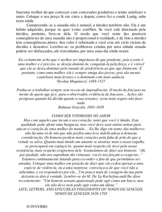 funciona melhor do que começar com concessões gradativas e tentar satisfazer o
outro. Coloque o seu preço lá em cima e depois, como fez o conde Lustig, suba
mais ainda.
Compreenda: se a ousadia não é natural, a timidez também não. Ela é um
hábito adquirido, porque se quer evitar conflitos. Se você está dominado pela
timidez, portanto, livre-se dela. O medo que você sente das possíveis
conseqüências de uma ousadia não é proporcional à realidade, e de fato a timidez
tem conseqüências piores. Seu valor é rebaixado e você cria um ciclo vicioso de
dúvidas e desastres. Lembre-se: os problemas criados por uma atitude ousada
podem ser disfarçados, até remediados, por uma ousa-dia ainda maior.
Eu certamente acho que é melhor ser impetuoso do que prudente, pois a sorte é
uma mulher e é preciso, se deseja dominá-la, conquistá-la pela força, e é visível
que ela se deixa dominar pelo ousado de preferência ao que age friamente. E
portanto, como uma mulher. ela é sempre amiga dos jovens, pois são menos
cautelosos mais ferozes e a dominam com mais audácia.
Nicolau Maquiavel, 1469-1527
Ponha-se a trabalhar sempre sem receio de imprudências. O medo do fracasso na
mente de quem age já é, para o observador, evidência de fracasso... Ações são
perigosas quando há dúvida quanto a sua sensatez; seria mais seguro não fazer
nada
Baltasar Gracián, 1601-1658
COMO SER VITORIOSO NO AMOR
Mas com aqueles que tocam o seu coração, notei que você é tímido. Esta
qualidade pode afetar uma burguesa, mas você deve usar outras armas para
atacar o coração de uma mulher do mundo ... Eu lhe digo em nome das mulheres:
não há uma só de nós que não prefira uma leve indelicadeza à demasia
consideração. Os homens perdem mais corações pela falta de jeito do que a
virtude os salva. Quanto mais tímido um amante se mostrar, mais o nosso orgulho
se preocupará em espiaçá-lo; quanto mais respeito ele tiver pela nossa
resistência, mais respeito exigiremos dele. Gostaríamos de dizer aos homens: “Ah,
por piedade, não nos suponham tão virtuosas: vocês nos forçam a exagerar...”
Estamos continuamente lutando para esconder o fato de que permitimos ser
amadas. Coloque uma mulher em posição de dizer que ela cedeu apenas a uma
espécie de violência, ou a uma surpresa: convença-a de que você não a
subestima, e eu responderei por ela... Um pouco mais de coragem da sua parte
deixaria os dois à vontade. Lembre-se do M. De La Rochefoucauld lhe disse
recentemente: “Um homem sensato apaixonado pode agir como um louco, mas
ele não deve nem pode agir como um idiota.”
LIFE, LETTERS. AND EPICUREAN PHILOSOPHY OF NINON DE LENCLOS,
NINON DE LENCLOS 1620-1705
O INVERSO
 