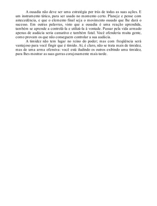 A ousadia não deve ser uma estratégia por trás de todas as suas ações. E
um instrumento tático, para ser usado no momento certo. Planeje e pense com
antecedência, e que o elemento final seja o movimento ousado que lhe dará o
sucesso. Em outras palavras, visto que a ousadia é uma reação aprendida,
também se aprende a controlá-la e utilizá-la à vontade. Passar pela vida armado
apenas de audácia seria cansativo e também fatal. Você ofenderia muita gente,
como provam os que não conseguem controlar a sua audácia.
A timidez não tem lugar no reino do poder; mas com freqüência será
vantajoso para você fingir que é tímido. Aí, é claro, não se trata mais de timidez,
mas de uma arma ofensiva: você está iludindo os outros exibindo uma timidez,
para lhes mostrar as suas garras corajosamente mais tarde.
 
