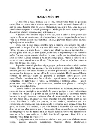 LEI 29
PLANEJE ATÉ O FIM
O desfecho é tudo. Planeje até o fim, considerando todas as possíveis
conseqüências, obstáculos e reveses que possam anular o seu esforço e deixar
que os outros fiquem com os louros. Planejando tudo até o fim, você não será
apanhado de surpresa e saberá quando parar. Guie gentilmente a sorte e ajude a
determinar o futuro pensando com antecedência.
A maioria dos homens segue o coração, não a cabeça. Seus planos são
vagos e, diante de obstáculos, eles improvisam. Mas a improvisação o levará
você até a próxima crise e não substitui, jamais, a previsão das próximas etapas e
o planejamento até o final.
Existe um motivo muito simples para a maioria dos homens não saber
quando sair do ataque. Eles não têm uma idéia concreta do seu objetivo. Obtida a
vitória, eles querem mais. Parar — visar a um objetivo e não se desviar dele —
parece quase inumano, de fato; porém, nada é mais importante para se manter o
poder. Quem exagera nos seus triunfos cria uma reação que inevitavelmente leva
a um declínio. A única solução é planejar a longo prazo. Prever o futuro com a
mesma clareza dos deuses no Monte Olimpo, que vêem através das nuvens o
desfecho de todas as coisas.
Segundo a cosmologia dos antigos gregos, os deuses teriam a visão total do
futuro. Eles viam tudo que aconteceria, nos mínimos e intrincados detalhes. Os
homens, por sua vez, eram vítimas do destino, prisioneiros do momento e das
suas emoções, incapazes de ver além do perigo imediato. Heróis como Ulisses,
capazes de enxergar além do presente e planejar vários passos com
antecedência, pareciam desafiar o destino, aproximar-se dos deuses na sua
capacidade de determinar o futuro. A comparação continua válida — quem
pensa com antecedência e, pacientemente, conduz seus planos à realização
parece ter um poder divino.
Como a maioria das pessoas está presa demais ao momento para planejar
com este tipo de previsão, a capacidade de ignorar perigos e prazeres imediatos
se traduz em poder. É o poder de ser capaz de superar a tendência natural
humana de reagir às coisas conforme elas vão acontecendo, em vez de treinar
dar um passo atrás, imaginar as coisas maiores tomando forma além do seu
campo imediato de visão. As pessoas, na sua maioria, acreditam que têm
consciência do futuro, que estão planejando e pensando com antecedência. Em
geral, se iludem. Na verdade, o que elas fazem é sucumbir aos seus próprios
desejos, ao que elas querem que o futuro seja. Seus planos são vagos, baseados
na imaginação e não na realidade. Elas podem acreditar que estão pensando em
tudo até o fim, mas estão na verdade focalizando apenas o final feliz, e se
iludindo com a força do seu desejo.
Os perigos remotos, que avultam à distância - se pudermos vê-los tomando
forma, quantos enganos evitaríamos. Quantos planos abortaríamos
 