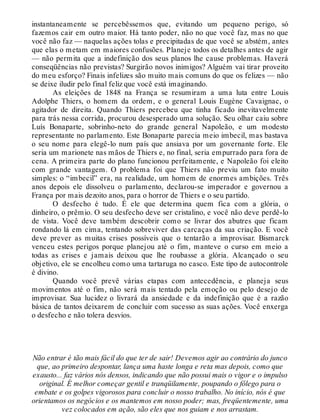 instantaneamente se percebêssemos que, evitando um pequeno perigo, só
fazemos cair em outro maior. Há tanto poder, não no que você faz, mas no que
você não faz — naquelas ações tolas e precipitadas de que você se abstém, antes
que elas o metam em maiores confusões. Planeje todos os detalhes antes de agir
— não permita que a indefinição dos seus planos lhe cause problemas. Haverá
conseqüências não previstas? Surgirão novos inimigos? Alguém vai tirar proveito
do meu esforço? Finais infelizes são muito mais comuns do que os felizes — não
se deixe iludir pelo final feliz que você está imaginando.
As eleições de 1848 na França se resumiram a uma luta entre Louis
Adolphe Thiers, o homem da ordem, e o general Louis Eugène Cavaignac, o
agitador de direita. Quando Thiers percebeu que tinha ficado inevitavelmente
para trás nessa corrida, procurou desesperado uma solução. Seu olhar caiu sobre
Luís Bonaparte, sobrinho-neto do grande general Napoleão, e um modesto
representante no parlamento. Este Bonaparte parecia meio imbecil, mas bastava
o seu nome para elegê-lo num país que ansiava por um governante forte. Ele
seria um marionete nas mãos de Thiers e, no final, seria empurrado para fora de
cena. A primeira parte do plano funcionou perfeitamente, e Napoleão foi eleito
com grande vantagem. O problema foi que Thiers não previu um fato muito
simples: o “imbecil” era, na realidade, um homem de enormes ambições. Três
anos depois ele dissolveu o parlamento, declarou-se imperador e governou a
França por mais dezoito anos, para o horror de Thiers e o seu partido.
O desfecho é tudo. É ele que determina quem fica com a glória, o
dinheiro, o prêmio. O seu desfecho deve ser cristalino, e você não deve perdê-lo
de vista. Você deve também descobrir como se livrar dos abutres que ficam
rondando lá em cima, tentando sobreviver das carcaças da sua criação. E você
deve prever as muitas crises possíveis que o tentarão a improvisar. Bismarck
venceu estes perigos porque planejou até o fim, manteve o curso em meio a
todas as crises e jamais deixou que lhe roubasse a glória. Alcançado o seu
objetivo, ele se encolheu como uma tartaruga no casco. Este tipo de autocontrole
é divino.
Quando você prevê várias etapas com antecedência, e planeja seus
movimentos até o fim, não será mais tentado pela emoção ou pelo desejo de
improvisar. Sua lucidez o livrará da ansiedade e da indefinição que é a razão
básica de tantos deixarem de concluir com sucesso as suas ações. Você enxerga
o desfecho e não tolera desvios.
Não entrar é tão mais fácil do que ter de sair! Devemos agir ao contrário do junco
que, ao primeiro despontar, lança uma haste longa e reta mas depois, como que
exausto... faz vários nós densos, indicando que não possui mais o vigor e o impulso
original. É melhor começar gentil e tranqüilamente, poupando o fôlego para o
embate e os golpes vigorosos para concluir o nosso trabalho. No início, nós é que
orientamos os negócios e os mantemos em nosso poder; mas, freqüentemente, uma
vez colocados em ação, são eles que nos guiam e nos arrastam.
 