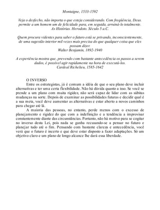 Montaigne, 1533-1592
Veja o desfecho, não importa o que esteja considerando. Com freqüência, Deus.
permite a um homem um de felicidade para, em seguida, arruiná-lo totalmente.
As Histórias. Herodoto. Século 5 a.C.
Quem procura videntes para saber o futuro está se privando, inconscientemente,
de uma sugestão interior mil vezes mais precisa do que qualquer coisa que eles
possam dizer.
Walter Benjamin, 1892-1940
A experiência mostra que, prevendo com bastante antecedência os passos a serem
dados, é possível agir rapidamente na hora de executá-los.
Cardeal Richelieu, 1585-1642
O INVERSO
Entre os estrategistas, já é comum a idéia de que o seu plano deve incluir
alternativas e ter uma certa flexibilidade. Não há dúvida quanto a isso. Se você se
prende a um plano com muita rigidez, não será capaz de lidar com as súbitas
mudanças na sorte. Depois de examinar as possibilidades futuras e decidir qual é
a sua meta, você deve aumentar as alternativas e estar aberto a novos caminhos
para chegar até lá.
A maioria das pessoas, no entanto, perde menos com o excesso de
planejamento e rigidez do que com a indefinição e a tendência a improvisar
constantemente diante das circunstâncias. Portanto, não há motivo para se cogitar
no inverso desta Lei, pois nada se ganha recusando-se a pensar no futuro e
planejar tudo até o fim. Pensando com bastante clareza e antecedência, você
verá que o futuro é incerto e que deve estar disposto a fazer adaptações. Só um
objetivo claro e um plano de longo alcance lhe dará essa liberdade.
 