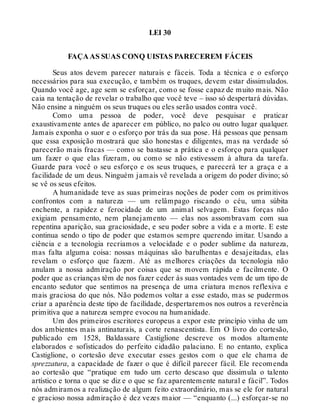 LEI 30
FAÇA AS SUAS CONQ UISTAS PARECEREM FÁCEIS
Seus atos devem parecer naturais e fáceis. Toda a técnica e o esforço
necessários para sua execução, e também os truques, devem estar dissimulados.
Quando você age, age sem se esforçar, como se fosse capaz de muito mais. Não
caia na tentação de revelar o trabalho que você teve – isso só despertará dúvidas.
Não ensine a ninguém os seus truques ou eles serão usados contra você.
Como uma pessoa de poder, você deve pesquisar e praticar
exaustivamente antes de aparecer em público, no palco ou outro lugar qualquer.
Jamais exponha o suor e o esforço por trás da sua pose. Há pessoas que pensam
que essa exposição mostrará que são honestas e diligentes, mas na verdade só
parecerão mais fracas — como se bastasse a prática e o esforço para qualquer
um fazer o que elas fizeram, ou como se não estivessem à altura da tarefa.
Guarde para você o seu esforço e os seus truques, e parecerá ter a graça e a
facilidade de um deus. Ninguém jamais vê revelada a origem do poder divino; só
se vê os seus efeitos.
A humanidade teve as suas primeiras noções de poder com os primitivos
confrontos com a natureza — um relâmpago riscando o céu, uma súbita
enchente, a rapidez e ferocidade de um animal selvagem. Estas forças não
exigiam pensamento, nem planejamento — elas nos assombravam com sua
repentina aparição, sua graciosidade, e seu poder sobre a vida e a morte. E este
continua sendo o tipo de poder que estamos sempre querendo imitar. Usando a
ciência e a tecnologia recriamos a velocidade e o poder sublime da natureza,
mas falta alguma coisa: nossas máquinas são barulhentas e desajeitadas, elas
revelam o esforço que fazem. Até as melhores criações da tecnologia não
anulam a nossa admiração por coisas que se movem rápida e facilmente. O
poder que as crianças têm de nos fazer ceder às suas vontades vem de um tipo de
encanto sedutor que sentimos na presença de uma criatura menos reflexiva e
mais graciosa do que nós. Não podemos voltar a esse estado, mas se pudermos
criar a aparência deste tipo de facilidade, despertaremos nos outros a reverência
primitiva que a natureza sempre evocou na humanidade.
Um dos primeiros escritores europeus a expor este princípio vinha de um
dos ambientes mais antinaturais, a corte renascentista. Em O livro do cortesão,
publicado em 1528, Baldassare Castiglione descreve os modos altamente
elaborados e sofisticados do perfeito cidadão palaciano. E no entanto, explica
Castiglione, o cortesão deve executar esses gestos com o que ele chama de
sprezzatura, a capacidade de fazer o que é difícil parecer fácil. Ele recomenda
ao cortesão que “pratique em tudo um certo descaso que dissimula o talento
artístico e torna o que se diz e o que se faz aparentemente natural e fácil”. Todos
nós admiramos a realização de algum feito extraordinário, mas se ele for natural
e gracioso nossa admiração é dez vezes maior — “enquanto (...) esforçar-se no
 