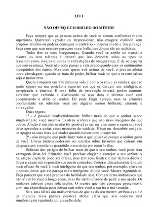 LEI 1
NÃO OFUSQ UE O BRILHO DO MESTRE
Faça sempre que as pessoas acima de você se sintam confortavelmente
superiores. Querendo agradar ou impressionar, não exagere exibindo seus
próprios talentos ou poderá conseguir o contrário - inspirar medo e insegurança.
Faça com que seus mestres pareçam mais brilhantes do que são na realidade.
Todos têm as suas inseguranças. Quando você se expõe ao mundo e
mostra os seus talentos é natural que isso desperte todos os tipos de
ressentimentos, invejas e outras manifestações de insegurança. É de se esperar
que isso aconteça. Você não pode passar a vida preocupando com os sentimentos
mesquinhos dos outros. Mas com quem está acima de você, é preciso adotar
outra abordagem: quando se trata de poder, brilhar mais do que o mestre talvez
seja o maior erro.
Quem conquista um alto status na vida é como os reis e as rainhas: quer se
sentir seguro na sua posição e superior aos que os cercam em inteligência,
perspicácia e charme. É uma falha de percepção mortal, porém comum,
acreditar que exibindo e alardeando os seus dons e talentos você está
conquistando o afeto do senhor. Ele pode fingir apreço, mas na primeira
oportunidade vai substituir você por alguém menos brilhante, atraente e
ameaçador.
Duas regras:
1ª - é possível inadvertidamente brilhar mais do que o senhor sendo
simplesmente você mesmo. Existem senhores que são mais inseguros do que
outros. A lição é simples se não for possível evitar ser charmoso e superior, você
deve aprender a evitar esses monstros de vaidade. É isso ou descobrir um jeito
de apagar as suas boas qualidades quando estiver com o superior.
2ª - não imagine que pode fazer tudo o que quiser só porque o senhor gosta
de você. Livros inteiros poderiam ser escritos sobre favoritos que caíram em
desgraça por considerar garantido o seu status por ousar brilhar.
Sabendo dos perigos de brilhar mais do que o seu senhor, você pode tirar
vantagem desta lei. Primeiro você precisar elogiar e cortejar o seu senhor. A
bajulação explícita pode ser eficaz, mas tem seus limites; é por demais direta e
óbvia e causa má impressão aos outros cortesãos. Cortejar discretamente é muito
mais eficaz. Se você é mais inteligente do que seu senhor, por exemplo, aparente
o oposto, deixe que ele pareça mais inteligente do que você. Mostre ingenuidade.
Faça parecer que você precisar da habilidade dele. Cometa erros inofensivos que
não afetarão você a longo prazo, mas lhe darão chance de pedir a sua ajuda. Os
senhores adoram essas solicitações. O mestre que não consegue presenteá-lo
com sua experiência pode deixar cair sobre você a sua ira e má vontade.
Se a suas idéias são mais criativas do que as do seu mestre, atribua-as a ele
da maneira mais pública possível. Deixe claro que seu conselho está
simplesmente repetindo um conselho dele.
 