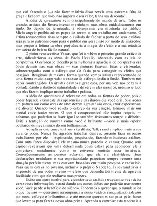 que está fazendo e (...) não fazer mistério disso revela uma extrema falta de
graça e faz com que tudo, não importa o seu valor, tenha um desconto”.
A idéia de sprezzatura vem principalmente do mundo da arte. Todos os
grandes artistas do Renascimento mantinham suas obras cuidadosamente em
sigilo. Só depois de terminada, a obra-prima era mostrada ao público.
Michelangelo proibia até os papas de verem o seu trabalho em andamento. O
artista renascentista tinha sempre o cuidado de fechar a porta de seus estúdios,
seja para os patronos como para o público em geral, não por medo de imitações,
mas porque a feitura da obra prejudicaria a magia do efeito, e a sua estudada
atmosfera de beleza fácil e natural.
O pintor renascentista Vasari, que foi também o primeiro grande crítico de
arte, ridicularizava as obras de Paolo Uccello, obcecado com as leis de
perspectiva. O esforço de Uccello para melhorar a aparência de perspectiva era
óbvio demais nas suas obras — suas pinturas ficavam feias e elaboradas,
sobrecarregadas com o esforço que ele fazia para conseguir os efeitos que
desejava. Reagimos da mesma forma quando vemos artistas representando de
uma forma muito exagerada: o excesso de esforço desfaz a ilusão. Também nos
deixa constrangidos. Os artistas calmos e graciosos, por sua vez, nos deixam à
vontade, dando a ilusão de naturalidade e de serem eles mesmos, mesmo se tudo
que eles fazem implique muito trabalho e prática.
A idéia de sprezzatura é relevante em todas as formas de poder, pois o
poder depende vitalmente das aparências e das ilusões que você cria. Suas ações
em público são como obras de arte: devem agradar aos olhos, criar expectativas,
até divertir. Quando você revela o esforço da sua criação, torna-se mais um
mortal entre tantos outros. O que é compreensível não inspira respeito —
achamos que poderíamos fazer igual se também tivéssemos tempo e dinheiro.
Evite a tentação de mostrar como você é brilhante —você é mais esperto
ocultando os mecanismos do seu brilhantismo.
Ao aplicar este conceito à sua vida diária, Talleyrand ampliou muito a sua
aura de poder. Nunca lhe agradou trabalhar demais, portanto fazia os outros
trabalharem por ele — espionando, pesquisando, fazendo minuciosas análises.
Com tanta força disponível, ele mesmo nunca parecia se cansar. Quando seus
espiões revelavam que uma determinada coisa estava para acontecer, ele a
comentava socialmente como se estivesse sentindo essa iminência.
Conseqüentemente as pessoas achavam que ele era clarividente. Suas
declarações medulares e sua espirituosidade pareciam sempre resumir uma
situação perfeitamente, mas estavam baseadas em muita pesquisa e raciocínio.
Para quem estava no governo, inclusive o próprio Napoleão, Talleyrand dava a
impressão de um poder imenso — efeito que dependia totalmente da aparente
facilidade com que ele realizava suas proezas.
Existe um outro motivo para esconder seus atalhos e truques: se você deixa
vazar essas informações, estará dando aos outros idéias que poderão usar contra
você. Você perde o benefício do silêncio. Tendemos a querer que o mundo saiba
o que fizemos — queremos recompensar a nossa vaidade conquistando aplausos
por nosso esforço e brilhantismo, e até mesmo queremos simpatia pelas horas
que levamos para fazer a nossa obra-prima. Aprenda a controlar esta tendência a
 