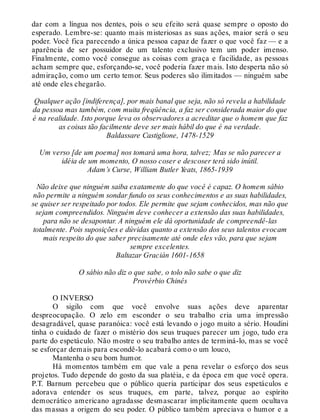 dar com a língua nos dentes, pois o seu efeito será quase sempre o oposto do
esperado. Lembre-se: quanto mais misteriosas as suas ações, maior será o seu
poder. Você fica parecendo a única pessoa capaz de fazer o que você faz — e a
aparência de ser possuidor de um talento exclusivo tem um poder imenso.
Finalmente, como você consegue as coisas com graça e facilidade, as pessoas
acham sempre que, esforçando-se, você poderia fazer mais. Isto desperta não só
admiração, como um certo temor. Seus poderes são ilimitados — ninguém sabe
até onde eles chegarão.
Qualquer ação [indiferença], por mais banal que seja, não só revela a habilidade
da pessoa mas também, com muita freqüência, a faz ser considerada maior do que
é na realidade. Isto porque leva os observadores a acreditar que o homem que faz
as coisas tão facilmente deve ser mais hábil do que é na verdade.
Baldassare Castiglione, 1478-1529
Um verso [de um poema] nos tomará uma hora, talvez; Mas se não parecer a
idéia de um momento, O nosso coser e descoser terá sido inútil.
Adam’s Curse, William Butler Yeats, 1865-1939
Não deixe que ninguém saiba exatamente do que você é capaz. O homem sábio
não permite a ninguém sondar fundo os seus conhecimentos e as suas habilidades,
se quiser ser respeitado por todos. Ele permite que sejam conhecidos, mas não que
sejam compreendidos. Ninguém deve conhecer a extensão das suas habilidades,
para não se desapontar. A ninguém ele dá oportunidade de compreendê-las
totalmente. Pois suposições e dúvidas quanto a extensão dos seus talentos evocam
mais respeito do que saber precisamente até onde eles vão, para que sejam
sempre excelentes.
Baltazar Gracián 1601-1658
O sábio não diz o que sabe, o tolo não sabe o que diz
Provérbio Chinês
O INVERSO
O sigilo com que você envolve suas ações deve aparentar
despreocupação. O zelo em esconder o seu trabalho cria uma impressão
desagradável, quase paranóica: você está levando o jogo muito a sério. Houdini
tinha o cuidado de fazer o mistério dos seus truques parecer um jogo, tudo era
parte do espetáculo. Não mostre o seu trabalho antes de terminá-lo, mas se você
se esforçar demais para escondê-lo acabará como o um louco,
Mantenha o seu bom humor.
Há momentos também em que vale a pena revelar o esforço dos seus
projetos. Tudo depende do gosto da sua platéia, e da época em que você opera.
P.T. Barnum percebeu que o público queria participar dos seus espetáculos e
adorava entender os seus truques, em parte, talvez, porque ao espírito
democrático americano agradasse desmascarar implicitamente quem ocultava
das massas a origem do seu poder. O público também apreciava o humor e a
 