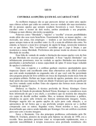 LEI 31
CONTROLE AS OPÇÕES: Q UEM DÁ AS CARTAS É VOCÊ
As melhores trapaças são as que parecem deixar ao outro uma opção:
suas vítimas acham que estão no controle, mas na verdade são suas marionetes.
Dê às pessoas opções que sempre resultem favoráveis a você. Force-as a
escolher entre o menor de dois males, ambos atendendo a seu propósito.
Coloque-as num dilema: não terão escapatória.
Palavras como “liberdade”, “opções” e ‘escolha” evocam possibilidades
muito além dos seus reais benefícios. Examinando bem, as nossas opções —no
mercado, nas urnas, rios empregos — tendem a ser incrivelmente limitadas:
quase sempre trata-se de escolher entre A e B, o resto do alfabeto não entra. No
entanto, se houver a mais leve miragem de opção lá longe, raramente tentamos
ver as que faltam. Nós “escolhemos” acreditar que o jogo é limpo, e que
mantemos a nossa liberdade. Preferimos não pensar muito no alcance da nossa
liberdade de escolha.
Essa falta de vontade de sondar a limitação das nossas opções vem do fato
de que liberdade em excesso gera ansiedade. A frase “opções ilimitadas” soa
infinitamente promissora, mas na verdade as opções ilimitadas nos deixariam
paralisados e perturbariam a nossa capacidade de optar. O nosso leque reduzido
de opções é confortável.
Com isso, o esperto e o ardiloso ganham enormes oportunidades para
trapacear. Quem está escolhendo entre duas alternativas acha difícil acreditar
que está sendo manipulado ou enganado; não vê que você está lhe permitindo
uma pequena porção de livre-arbítrio em troca da imposição muito mais forte do
seu próprio arbítrio. Definir um leque estreito de opções, portanto, deve sempre
fazer parte das suas trapaças. Existe um ditado: O pássaro que entra na gaiola por
sua livre vontade canta melhor. Estas são algumas das formas mais comuns de
“controle de opções”:
Disfarce as Opções. A técnica preferida de Henry Kissinger. Como
secretário de Estado do presidente Richard Nixon, Kissinger se considerava mais
bem informado do que o seu chefe, e acreditava que na maioria das situações
era capaz de decidir melhor sozinho. Mas, se tentasse determinar a política,
ofenderia ou quem sabe irritaria um homem notoriamente inseguro. Assim,
Kissinger sugeria três ou quatro opções de ação para cada situação, e as
apresentava de tal forma que a sua preferida sempre parecia ser a melhor
comparada com as outras. Seguidas vezes, Nixon mordeu a isca, jamais
desconfiando que estava sendo induzido por Kissinger. Era um artifício excelente
para usar com o mestre inseguro.
Force o Resistente. Um dos principais problemas enfrentados pelo Dr.
Milton H. Erickson, pioneiro da terapia pela hipnose na década de 1950, era a
recaída. Seus pacientes pareciam estar se recuperando rapidamente, mas a
aparente suscetibilidade à terapia mascarava uma profunda resistência: eles
 