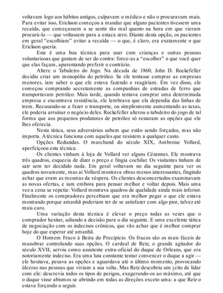 voltavam logo aos hábitos antigos, culpavam o médico e não o procuravam mais.
Para evitar isso, Erickson começou a mandar que alguns pacientes tivessem uma
recaída, que começassem a se sentir tão mal quanto na hora em que vieram
procurá-lo — que voltassem para a estaca zero. Diante desta opção, os pacientes
em geral “escolhiam” evitar a recaída — o que, é claro, era exatamente o que
Erickson queria.
Esta é uma boa técnica para usar com crianças e outras pessoas
voluntariosas que gostam de ser do contra: force-as a “escolher” o que você quer
que elas façam, aparentando preferir o contrário.
Altere o Tabuleiro do Jogo. Na década de 1860, John D. Rockefeller
decidiu criar um monopólio do petróleo. Se ele tentasse comprar as empresas
menores, iam saber o que ele estava fazendo e reagiriam. Em vez disso, ele
começou comprando secretamente as companhias de estradas de ferro que
transportavam petróleo. Mais tarde, quando tentava comprar uma determinada
empresa e encontrava resistência, ele lembrava que ela dependia das linhas de
trem. Recusando-se a fazer o transporte, ou simplesmente aumentando as taxas,
ele poderia arruinar o negócio deles. Rockefeller alterou o tabuleiro do jogo de tal
forma que aos pequenos produtores de petróleo só restaram as opções que ele
lhes oferecia.
Nesta tática, seus adversários sabem que estão sendo forçados, mas não
importa. A técnica funciona com aqueles que resistem a qualquer custo.
Opções Reduzidas. O marchand do século XIX, Ambroise Vollard,
aperfeiçoou esta técnica.
Os clientes vinham à loja de Vollard ver alguns Cézannes. Ele mostrava
três quadros, esquecia de dizer o preço e fingia cochilar. Os visitantes tinham de
sair sem ter decidido nada. Em geral voltavam no dia seguinte para ver os
quadros novamente, mas aí Vollard mostrava obras menos interessantes, fingindo
achar que eram as mesmas da véspera. Os clientes desconcertados examinavam
as novas ofertas, e iam embora para pensar melhor e voltar depois. Mais uma
vez a cena se repetia: Vollard mostrava quadros de qualidade ainda mais inferior.
Finalmente os compradores percebiam que era melhor pegar o que ele estava
mostrando porque amanhã poderiam ter de se satisfazer com algo pior, talvez até
mais caro.
Uma variação desta técnica é elevar o preço todas as vezes que o
comprador hesitar, adiando a decisão para o dia seguinte. E uma excelente tática
de negociação com os indecisos crônicos, que vão achar que é melhor comprar
hoje do que esperar até amanhã.
O Homem Fraco à Beira do Precipício. Os fracos são os mais fáceis de
manobrar controlando suas opções. O cardeal de Retz, o grande agitador do
século XVII, serviu como assistente extra-oficial do duque de Orleans, que era
notoriamente indeciso. Era uma luta constante tentar convencer o duque a agir —
ele hesitava, pesava as opções e aguardava até o último momento, provocando
úlceras nas pessoas que viviam a sua volta. Mas Retz descobriu um jeito de lidar
com ele: descrevia todos os tipos de perigos, exagerando-os ao máximo, até que
o duque visse abismos se abrindo em todas as direções exceto uma: a que Retz o
estava forçando a seguir.
 