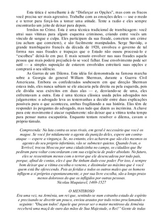 Esta tática é semelhante à de “Disfarçar as Opções”, mas com os fracos
você precisa ser mais agressivo. Trabalhe com as emoções deles — use o medo
e o terror para forçá-los a tomar uma atitude. Tente a razão e eles sempre
encontrarão um jeito de deixar para depois.
Irmãos no Crime. Esta é uma técnica tradicional de trambicagem: você
atrai suas vítimas para algum esquema criminoso, criando entre vocês um
vínculo de sangue e culpa. Eles participam da sua fraude, cometem um crime
(ou acham que cometem), e são facilmente manipulados. Serge Stavisky, o
grande trambiqueiro francês da década de 1920, envolveu o governo de tal
forma nas suas fraudes e trapaças que o Estado não ousou processá-lo e
“escolheu” deixá-lo em paz. E mais sensato envolver nas suas fraudes aquela
pessoa que mais poderá prejudicá-lo se você falhar. Esse envolvimento pode ser
sutil — a simples suposição de estarem envolvidos estreitará suas opções e
comprará o seu silêncio.
As Garras de um Dilema. Esta idéia foi demonstrada na famosa marcha
sobre a Georgia do general William Sherman, durante a Guerra Civil
Americana. Embora os confederados soubessem em que direção Sherman
estava indo, eles nunca sabiam se ele atacaria pela direita ou pela esquerda, pois
ele dividia seus exércitos em duas alas — e, desviando-se de uma, eles
enfrentavam a outra. Esta é uma técnica clássica usada pelos advogados nos
julgamentos: o advogado leva as testemunhas a decidir entre duas explicações
possíveis para o que aconteceu, ambas fragilizando a sua história. Elas têm de
responder às perguntas do advogado, mas tudo que dizem as incrimina. A chave
para este movimento é atacar rapidamente: não deixar que a vítima tenha tempo
para pensar numa escapatória. Enquanto tentam resolver o dilema, cavam o
próprio túmulo.
Compreenda: Na luta contra os seus rivais, em geral é necessário que você os
magoe. Se você for nitidamente o agente da punição deles, espere um contra-
ataque — espere a vingança. Se, no entanto, eles acharem que são eles mesmos os
agentes do seu próprio infortúnio, vão se submeter quietos. Quando Ivan, o
Terrível, trocou Moscou por uma cidadezinha no campo, os cidadãos que lhe
pediram para voltar concordaram com sua exigência de poder absoluto. No futuro,
eles se ressentiram menos com o terror que ele desencadeou por todo país,
porque, afinal de contas, eles é que lhe tinham dado esse poder. Por isso, é sempre
bom deixar que a vítima escolha o veneno, e dissimular ao máximo que é você
quem está lhe oferecendo. Pois as feridas e todos os outros males que os homens
infligem a si próprios espontaneamente, e por sua livre escolha, são a longo prazo
menos dolorosos do que os infligidos por outras pessoas.
Nicolau Maquiavel, 1469-1527
O MENTIROSO
Era uma vez, na Arménia, um rei que, sentindo-se num estranho estado de espírito
e precisando se divertir um pouco, enviou arautos por todo reino proclamando o
seguinte: "Ouçam todos! Aquele que provar ser o maior mentiroso da Armênia
receberá uma maçã de ouro das mãos de Sua Majestade, o Rei!” Gente de todas
 