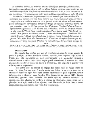 as cidades e aldeias, de todos os níveis e condições, príncipes, mercadores,
fazendeiros, sacerdotes, ricos e pobres, altos e baixos, gordos e magros vieram em
mültidão ao palácio. Não faltavam mentirosos naquela terra, e cada um contou a
sua mentira ao rei. Governantes, entretanto, estão acostumados cotn todos 05 tipos
de mentira, e nenhuma daquelas conveticeu o rei de que era a melhor. Ele
começou a se cansar com este tiovo esporte e já estava pensando em cancelar a
competição sem declarar um vencedor, quando apareceu diante dele um homem
pobre esfarrapado, carregando debaixo do braço uma grande ânfora de barro. “O
que posso fazer por você?”, perguntou Sua Majestade. "Senhor!" disse o homem,
ligeiramente espantado. "Sem dúvida, não se recorda? Deve-me um pote de ouro
e vim pegá-lo" "Você é um grande mentiroso!" exclamou o rei. “Não lhe devo
nada!” "Um grande mentiroso, eu sou?”, disse o homem pobre. “Então me dê a
maçã de ouro!". O rei, percebendo que o homem estava tentando lhe passar a
perna, "Não, não! Você não é mentiroso!” "Então. me dê o pote de ouro que me
deve, senhor" disse o homem. O rei se viu num dilema, e lhe entregou a maçã de
ouro.
CONTOS E FÁBULAS DO FOLCLORE ARMÊNIO-CHARLES DOWNING, 1993
O INVERSO
O controle das opções tem um só propósito: despistá-lo como agente de
poder e punição. A tática funciona melhor, portanto, com aqueles cujo poder é
frágil, que são incapazes de agir abertamente sem despertar suspeitas,
ressentimento e raiva. Até como regra geral, raramente é sensato ser visto
exercendo o poder de maneira direta e prepotente, não importa o quanto você
seja seguro ou importante.
Por outro lado, ao limitar as opções dos outros você às vezes limita as
suas. Há situações em que é mais vantajoso deixar seus rivais com mais
liberdade: vendo-os agir, você tem ótimas oportunidades para espionar, reunir
informações e planejar suas fraudes. Um banqueiro do século XIX, James
Rothschild, gostava deste método: ele sabia que se tentasse controlar os
movimentos dos adversários perderia a chance de observar as suas estratégias e
planejar uma ação mais eficaz. Quanto mais liberdade ele lhes dava a curto
prazo, mais poderia impor a sua vontade a longo prazo.
 