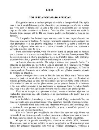 LEI 32
DESPERTE A FANTASIA DAS PESSOAS
Em geral evita-se a verdade porque ela é feia e desagradável. Não apele
para o que é verdadeiro ou real se não estiver preparado para enfrentar a raiva
que vem com o desencanto. A vida é tão dura e angustiante que as pessoas
capazes de criar romances ou invocar fantasias são como oásis no meio do
deserto: todos correm até lá. Há um enorme poder em despertar a fantasia das
pessoas.
Tal é o poder das fantasias que tomam conta de nós, especialmente em
épocas de escassez e declínio. As pessoas raramente acreditam que a origem dos
seus problemas é a sua própria iniqüidade e estupidez. A culpa é sempre de
alguém ou alguma coisa externa — o outro, o mundo, os deuses —e, portanto, a
salvação também vem de fora.
Para conquistar o poder, você tem de ser fonte de prazer para as pessoas
que o cercam — e o prazer vem de brincar com as fantasias dessas pessoas. Não
lhes prometa uma melhoria gradual por meio do trabalho árduo; pelo contrário,
prometa-lhes a lua, a grande e súbita transformação, o pote de ouro.
A fantasia não atua sozinha. Ela exige a rotina como pano de fundo. É a
opressão da realidade que permite à fantasia enraizar-se e florescer. Na Veneza
do século XVI, a realidade era o declínio e a perda de prestígio. A fantasia
correspondente descrevia uma súbita recuperação das glórias passadas através
do milagre da alquimia.
Quem consegue tecer com os fios da dura realidade uma fantasia tem
acesso a poderes incalculáveis. Na busca pela fantasia que vai dominar as
massas, portanto, fique de olho nas trivialidades que pesam tanto sobre todos nós.
Não se distraia com os retratos glamourosos que as pessoas fazem de si mesmas
e das suas vidas; pesquise o que realmente as aprisiona. Uma vez descobrindo
isso, você tem a chave mágica que colocará em suas mãos um grande poder.
Embora os tempos e as pessoas mudem, vamos examinar algumas das
realidades opressivas que não mudam, e as oportunidades de poder que elas
proporcionam:
- A Realidade: A mudança é lenta e gradual. Exige muito trabalho, um
pouco de sorte, uma quantidade razoável de sacrifício pessoal e muita paciência.
- A Fantasia: Uma transformação repentina provocará uma mudança total
no destino de uma pessoa, evitando o trabalho, a sorte, o sacrifício pessoal e a
demora de um só golpe fantástico.
Esta é a fantasia por excelência dos charlatões que até hoje ficam nos
rondando. Prometa uma grande e radical mudança — da pobreza para a riqueza,
da doença para a saúde, da miséria para o êxtase — e você terá seguidores.
O que fez o grande trambiqueiro alemão do século XVI, Leonhard
Thurneisser, para se tornar médico da corte do príncipe de Brandenburgo sem
nunca ter estudado medicina? Em vez de receitar amputações, ventosas e
 