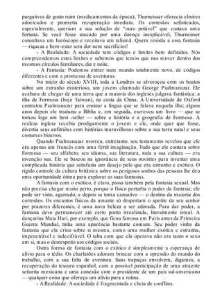 purgativos de gosto ruim (medicamentos da época), Thurneisser oferecia elixires
adocicados e prometia recuperação imediata. Os cortesãos sofisticados,
especialmente, queriam a sua solução de “ouro potável” que custava uma
fortuna. Se você fosse atacado por uma doença inexplicável, Thurneisser
consultava um horóscopo e receitava um talismã. Quem resistia a essa fantasia
— riqueza e bem-estar sem dor nem sacrifícios!
- A Realidade: A sociedade tem códigos e limites bem definidos. Nós
compreendemos estes limites e sabemos que temos que nos mover dentro dos
mesmos círculos familiares, dia e noite.
- A Fantasia: Podemos entrar num mundo totalmente novo, de códigos
diferentes e com a promessa de aventuras.
No início do século XVIII, toda a Londres se alvoroçou com os boatos
sobre um estranho misterioso, um jovem chamado George Psalmanazar. Ele
acabara de chegar de uma terra que a maioria dos ingleses julgava fantástica: a
ilha de Formosa (hoje Taiwan), na costa da China. A Universidade de Oxford
contratou Psalmanazar para ensinar a língua que se falava naquela ilha; alguns
anos depois ele traduziu a Bíblia e, em seguida, escreveu um livro — que se
tomou logo um best -seller — sobre a história e a geografia de Formosa. A
realeza inglesa recebia prodigamente o jovem e ele, onde quer que fosse,
divertia seus anfitriões com histórias maravilhosas sobre a sua terra natal e seus
costumes bizarros.
Quando Psalmanazar morreu, entretanto, seu testamento revelou que ele
era apenas um francês com uma fértil imaginação. Tudo que ele contara sobre
Formosa — seu alfabeto, seu idioma, sua literatura, toda a sua cultura — era
invenção sua. Ele se baseou na ignorância de seus ouvintes para inventar uma
complicada história que satisfazia um desejo pelo que era estranho e exótico. O
rígido controle da cultura britânica sobre os perigosos sonhos das pessoas lhe deu
uma oportunidade ótima para explorar as suas fantasias.
A fantasia com o exótico, é claro, passa também pela fantasia sexual. Mas
não precisa chegar muito perto, porque o físico perturba o poder da fantasia; ele
pode ser visto, agarrado, e depois se toma cansativo — o destino da maioria dos
cortesãos. Os encantos físicos da amante só despertam o apetite do seu senhor
por prazeres diferentes, é uma nova beleza a ser adorada. Para dar poder, a
fantasia deve permanecer até certo ponto irrealizada, literalmente irreal. A
dançarina Mata Hari, por exemplo, que ficou famosa em Paris antes da Primeira
Guerra Mundial, tinha uma aparência bastante comum. Seu poder vinha da
fantasia que ela criou sobre si mesma, como uma mulher exótica e estranha,
impenetrável e indecifrável. O tabu com que ela operava não era tanto o sexo
em si, mas o desrespeito aos códigos sociais.
Outra forma de fantasia com o exótico é simplesmente a esperança de
alívio para o tédio. Os charlatões adoram brincar com a opressão do mundo do
trabalho, com a sua falta de aventura. Suas trapaças envolvem, digamos, a
recuperação do tesouro espanhol, com a possível participação de uma atraente
señorita mexicana e uma conexão com o presidente de um país sul-americano
— qualquer coisa que ofereça um alívio para a rotina.
- A Realidade: A sociedade é fragmentada e cheia de conflitos.
 