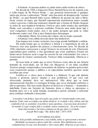 - A Fantasia: As pessoas podem se juntar numa união mística de almas.
Na década de 1920, o trapaceiro Oscar Hartzell ficou rico de repente com
o velho truque de Sir Francis Drake — que prometia basicamente a qualquer
otário que tivesse o sobrenome “Drake” uma boa parte do desaparecido “tesouro
de Drake”, ao qual Hartzell tinha acesso. Milhares de pessoas de todo o Meio-
Oeste caíram no logro, que Hartzell espertamente transformou numa cruzada
contra o governo e todos que tentassem impedir que a fortuna de Drake chegasse
às mãos de seus legítimos herdeiros. Criou-se uma união mística dos oprimidos
Drake, com encontros e comícios exaltados. Prometa uma união desse tipo e
você conquistará muito poder, mas é um poder perigoso que pode se voltar
facilmente contra você. Esta é uma fantasia para demagogos.
- A Realidade: Morte. Os mortos não voltam, não se muda o passado.
- A Fantasia: Uma súbita inversão deste fato intolerável.
Esta trapaça tem muitas variações, mas exige grande habilidade e sutileza.
Há muito tempo que se reconhece a beleza e a importância da arte de
Vermeer, mas seus quadros são poucos, e extremamente raros. Na década de
1930, entretanto, começaram a surgir Vermeer no mercado de arte. Chamaram
especialistas para conferir, e eles garantiram que eram autênticos. Possuir um
destes novos Vermeer seria o auge da carreira de um colecionador. Era como a
ressurreição de Lázaro: curiosamente, Vermeer tinha ressuscitado. Alterou-se o
passado.
Só mais tarde se soube que os novos Vermeer eram obra de um falsário
holandês de meia-idade, um tal Han van Meegeren. E ele tinha escolhido
Vermeer porque compreendeu o mecanismo da fantasia: os quadros pareceriam
reais exatamente porque o público e os especialistas também queriam muito
acreditar que eram.
Lembre-se: a chave para a fantasia é a distância. O que está distante
fascina e promete, parece simples e sem problemas. O que você está
oferecendo, portanto, deve ser inalcançável. Não deixe que se torne
opressivamente familiar; é a miragem lá longe, que vai se afastando conforme o
tolo se aproxima. Não seja muito objetivo ao descrever a fantasia — mantenha-a
indefinida. Como um forjador de fantasias, deixe a vítima se aproximar o
bastante para ver e se sentir tentada, mantendo-a porém afastada o suficiente
para continuar sonhando e desejando.
A mentira é um feitiço, uma invenção, que pode ser ornamentada como uma
fantasia. Pode estar revestida com idéias místicas. A verdade é fria, sóbria, não tão
confortável de se assimilar. A mentira é mais apetitosa. A pessoa mais detestável
do mundo é a que sempre fala a verdade, nunca romanceia... Eu acho sempre
mais interessante e lucrativo romancear do que dizer a verdade.
Joseph Weil vulgo “The Yellow Kid”, 1875-1976
O FUNERAL DA LEOA
Tendo o leão perdido subitamente a sua rainha, todos se apressaram a mostrar
fidelidade ao monarca oferecendo-lhe consolo. Mas infelizmente esses
cumprimentos só esta vem deixando o viúvo mais aflito. Noticiou-se por todo o
 