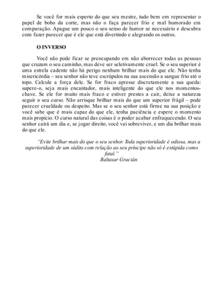 Se você for mais esperto do que seu mestre, tudo bem em representar o
papel de bobo da corte, mas não o faça parecer frio e mal humorado em
comparação. Apague um pouco o seu senso de humor se necessário e descubra
com fazer parecer que é ele que está divertindo e alegrando os outros.
O INVERSO
Você não pode ficar se preocupando em não aborrecer todas as pessoas
que cruzam o seu caminho, mas deve ser seletivamente cruel. Se o seu superior é
uma estrela cadente não há perigo nenhum brilhar mais do que ele. Não tenha
misericórdia – seu senhor não teve escrúpulos na sua ascensão a sangue frio até o
topo. Calcule a força dele. Se for fraco apresse discretamente a sua queda:
supere-o, seja mais encantador, mais inteligente do que ele nos momentos-
chave. Se ele for muito mais fraco e estiver prestes a cair, deixe a natureza
seguir o seu curso. Não arrisque brilhar mais do que um superior frágil – pode
parecer crueldade ou despeito. Mas se o seu senhor está firme na sua posição e
você sabe que é mais capaz do que ele, tenha paciência e espere o momento
mais propício. O curso natural das coisas é o poder acabar enfraquecendo. O seu
senhor cairá um dia e, se jogar direito, você vai sobreviver, e um dia brilhar mais
do que ele.
“Evite brilhar mais do que o seu senhor. Toda superioridade é odiosa, mas a
superioridade de um súdito com relação ao seu príncipe não só é estúpida como
fatal.”
Baltasar Gracián
 