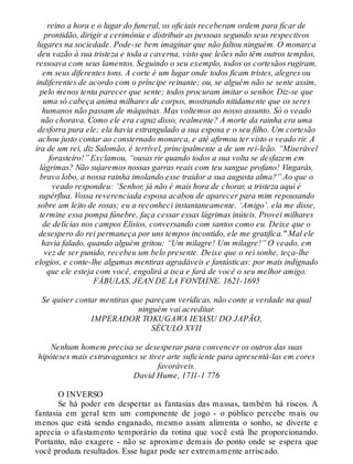reino a hora e o lugar do funeral, os oficiais receberam ordem para ficar de
prontidão, dirigir a cerimônia e distribuir as pessoas segundo seus respectivos
lugares na sociedade. Pode-se bem imaginar que não faltou ninguém. O monarca
deu vazão à sua tristeza e toda a caverna, visto que leões não têm outros templos,
ressoava com seus lamentos. Seguindo o seu exemplo, todos os cortesãos rugiram,
em seus diferentes tons. A corte é um lugar onde todos ficam tristes, alegres ou
indiferentes de acordo com o príncipe reinante; ou, se alguém não se sente assim,
pelo menos tenta parecer que sente; todos procuram imitar o senhor. Diz-se que
uma só cabeça anima milhares de corpos, mostrando nitidamente que os seres
humanos não passam de máquinas. Mas voltemos ao nosso assunto. Só o veado
não chorava. Como ele era capuz disso, realmente? A morte da rainha era uma
desforra pura ele; ela havia estrangulado a sua esposa e o seu filho. Um cortesão
achou justo contar ao consternado monarca, e até afirmou ter visto o veado rir. A
ira de um rei, diz Salomão, é terrível, principalmente a de um rei-leão. “Miserável
forasteiro!” Exclamou, “ousas rir quando todos a sua volta se desfazem em
lágrimas? Não sujaremos nossas garras reais com teu sangue profano! Vingarás,
bravo lobo, a nossa rainha imolando esse traidor a sua augusta alma?” Ao que o
veado respondeu: ‘Senhor, já não é mais hora de chorar, a tristeza aqui é
supérflua. Vossa reverenciada esposa acabou de aparecer para mim repousando
sobre um leito de rosas; eu a reconheci instantaneamente. ‘Amigo’. ela me disse,
termine essa pompa fúnebre, faça cessar essas lágrimas inúteis. Provei milhares
de delícias nos campos Elísios, conversando com santos como eu. Deixe que o
desespero do rei permaneça por uns tempos incontido, ele me gratifica." Mal ele
havia falado, quando alguém gritou: “Um milagre! Um milagre!” O veado, em
vez de ser punido, recebeu um belo presente. Deixe que o rei sonhe, teça-lhe
elogios, e conte-lhe algumas mentiras agradáveis e fantásticas: por mais indignado
que ele esteja com você, engolirá a isca e fará de você o seu melhor amigo.
FÁBULAS, JEAN DE LA FONTAINE. 1621-1695
Se quiser contar mentiras que pareçam verídicas, não conte a verdade na qual
ninguém vai acreditar.
IMPERADOR TOKUGAWA IEYASU DO JAPÃO,
SÉCULO XVII
Nenhum homem precisa se desesperar para convencer os outros das suas
hipóteses mais extravagantes se tiver arte suficiente para apresentá-las em cores
favoráveis.
David Hume, 1711-1 776
O INVERSO
Se há poder em despertar as fantasias das massas, também há riscos. A
fantasia em geral tem um componente de jogo - o público percebe mais ou
menos que está sendo enganado, mesmo assim alimenta o sonho, se diverte e
aprecia o afastamento temporário da rotina que você está lhe proporcionando.
Portanto, não exagere - não se aproxime demais do ponto onde se espera que
você produza resultados. Esse lugar pode ser extremamente arriscado.
 