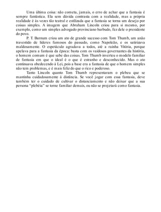 Uma última coisa: não cometa, jamais, o erro de achar que a fantasia é
sempre fantástica. Ela sem dúvida contrasta com a realidade, mas a própria
realidade é às vezes tão teatral e estilizada que a fantasia se torna um desejo por
coisas simples. A imagem que Abraham Lincoln criou para si mesmo, por
exemplo, como um simples advogado provinciano barbudo, fez dele o presidente
do povo.
P. T. Barnum criou um ato de grande sucesso com Tom Thumb, um anão
travestido de líderes famosos do passado, como Napoleão, e os satirizava
maldosamente. O espetáculo agradava a todos, até a rainha Vitória, porque
apelava para a fantasia da época: basta com os vaidosos governantes da história,
o homem comum é que sabe das coisas. Tom Thumb inverteu o modelo familiar
de fantasia em que o ideal é o que é estranho e desconhecido. Mas o ato
continuava obedecendo à Lei, pois a base era a fantasia de que o homem simples
não tem problemas, e é mais feliz do que o rico e poderoso.
Tanto Lincoln quanto Tom Thumb representaram o plebeu que se
mantinha cuidadosamente à distância. Se você jogar com essa fantasia, deve
também ter o cuidado de cultivar o distanciamento e não deixar que a sua
persona “plebéia” se torne familiar demais, ou não se projetará como fantasia.
 