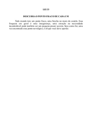 LEI 33
DESCUBRA O PONTO FRACO DE CADA UM
Todo mundo tem um ponto fraco, uma brecha no muro do castelo. Essa
fraqueza em geral é uma insegurança, uma emoção ou necessidade
incontrolável; pode também ser um pequeno prazer secreto. Seja como for, uma
vez encontrado esse ponto nevrálgico, é ali que você deve apertar.
 