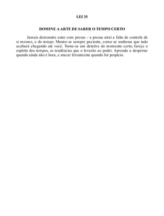 LEI 35
DOMINE A ARTE DE SABER O TEMPO CERTO
Jamais demonstre estar com pressa – a pressa atrai a falta de controle de
si mesmo, e do tempo. Mostre-se sempre paciente, como se soubesse que tudo
acabará chegando até você. Torne-se um detetive do momento certo; fareje o
espírito dos tempos, as tendências que o levarão ao poder. Aprenda a despertar
quando ainda não é hora, e atacar ferozmente quando for propício.
 