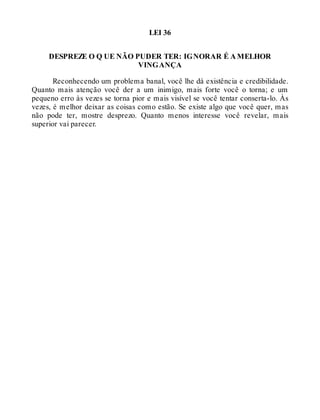 LEI 36
DESPREZE O Q UE NÃO PUDER TER: IGNORAR É A MELHOR
VINGANÇA
Reconhecendo um problema banal, você lhe dá existência e credibilidade.
Quanto mais atenção você der a um inimigo, mais forte você o torna; e um
pequeno erro às vezes se torna pior e mais visível se você tentar conserta-lo. Às
vezes, é melhor deixar as coisas como estão. Se existe algo que você quer, mas
não pode ter, mostre desprezo. Quanto menos interesse você revelar, mais
superior vai parecer.
 